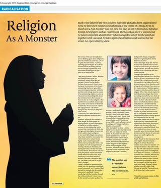 © Copyright 2015 Dagblad De Limburger / Limburgs Dagblad.
RADICALISATION
foto Thinkstock
Religion
As A Monster
Mark*, the father of the two children that were abducted from Maastricht to
Syria by their own mother, found himself at the centre of a media hype in
march 2015. And his story was hot new not only in the Netherlands. Reputed
foreign newspapers such as Haaretz and The Guardian and TV stations like
Al-Jazeera reported about Umm* who managed to set off for the caliphate
together with Luca and Aysha in spite of an international warrant for her
arrest. An open letter by Mark.
The question was
if I wanted to
convert to Islam.
The answer was no.
Mark
“
The events of the past fortnight have
set me thinking again about religion in
general and Islam in particular. Let me
be quite clear about this. I haven’t
anything against religion. It can be an
excellent means of finding consola-
tion or courage or protection or an
instrument enabling you to give a
place to the inexplicable.
I was born a Roman Catholic. Religion
was handed down to me as a
completely natural thing. But as a
teenager I started having doubts.
Perhaps the sermons in church were
boring or the ministers of the church
uninspiring. Maybe my age and the
usual revolt against parents’ authority
and the world at large were the causes
of my abandoning religion. As soon as
I became more knowledgeable, about
the evolution theory for instance, it
became clear to me that religion is first
and foremost a symbolic means to an
end. At the same time to me it did not
look like the obvious route to explain
life’s big questions. I do believe
though that in essence any religion is
valid in itself.
“Eventually I was asked whether I
wanted to become Muslim as well. -
No.”
However, religion is also misused to
scare people, to obtain power, to
suppress doubt, to justify superiority
or legalize or trivialize negative
excesses. In my relationship with a
woman that was Muslim by birth, she
had ignored that religion for years but
all of a sudden made a religious
U-turn and I felt obliged to scrutinize
what Islam stands for in everyday life.
I observed that she valued rituals
highly: such as cleaning yourself
before prayer, praying five times a day
at regular intervals facing south-east,
wearing a headscarf, the hijab, and
buying the Koran. All of it struck me
as rather forced. Meals for the kids had
to be postponed, routine household
chores were done later or not at all.
Eventually I was asked whether I
wanted to become a Muslim as well. -
No. The views I had held all my life
hadn’t changed.
I wasn’t thanked for questioning her
rituals. My why-questions particularly
weren’t answered. As a Christian I had
learned for example that the number 7
represents ‘a multitude’: Moses’
wandering with the Israelites through
the wilderness lasted 7 times 7 days.’
So this would have taken 49 days. No,
actually it took much longer. Similarly,
praying 5 times a day doesn’t mean
literally 5 times but as often as you
can. Facing south-east? Would Allah
be vexed when you would say your
prayers facing north? Would you
arouse Allah’s wrath when you would
be eating pork? Would you be less
Muslim consequently?
After she had left for Syria with the
kids it became clear to me that Islamic
State (IS) uses religion to obtain
power. IS abuses the fact that many
people are illiterate or unable to
comprehend what is really meant.
Doubters are corrected with the
sword, the knife and Kalashnikovs.
Under the guise of the caliphate,
where the true religion can be
practised, where the Islamic faith in
its purest form is supposed to exist,
religion has become a monster,
disfigured by fanatic, misguided
believers originating from ninety
different countries.
That is the origin of my fear. My fear
that my kids up there will succumb
under the never ending avalanche of
religious mania. Because they have to
become what IS demands that they
should become.
Talking to the Muslims in the
neighbourhood where I live I find that
they are all pretty unanimous in their
verdict. This is a nightmare on earth.
An assault on true religion. But what I
do miss however in the Muslim world
at large is self-criticism. I have seen too
few mass protests of Muslims against
IS, against radicalism and the abuse of
religion. What I also miss is respect for
individuality. Looking in the mirror
and asking yourself what you think of
a particular issue seems inconceivable.
Above all, there is fear. Everybody
knows somebody that thinks radical.
And all this in a closed world that
distrusts all that comes from outside.
This must be extremely suffocating.
True, in Europe there have been a
number of protest demonstrations,
but for completely different reasons.
Often directed against Islam in general
and motivated by fear as a bad
counsellor. Europe and the US tend to
forget that their expansionism and
colonialism, often under the guise of
religion, had the same effect and
permanently created bad blood. Now
‘our’ chickens have come to roost.
Insatiable greed for riches kept bloody
dictators on their throne for years and
we are now suffering from the
consequences.
People should be free to practise their
own religion but don’t impose a
religion on others. Should my
children want to become Muslim – if I
ever get them back – that is fine with
me. But only when they have reached
an age enabling them to intelligently
make their own choices. A Christian is
no better than a Muslim, Jews are not
superior to Palestinians. We are all
different but above all equal. Mutual
understanding and respect create, I
feel, that aspect of God that we all
have in our souls. It doesn’t matter
whether you call it Allah, God,
Yahweh or Buddha. The good that is
in all of us, that is what matters.
*For privacy reasons names in this
article are fictitious.
 