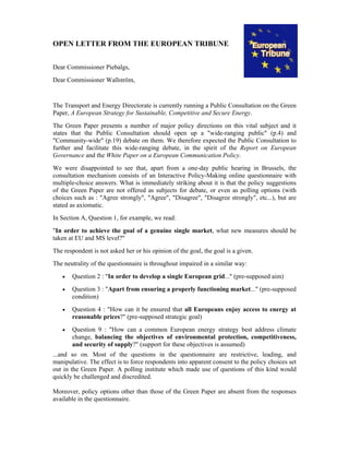 OPEN LETTER FROM THE EUROPEAN TRIBUNE
Dear Commissioner Piebalgs,
Dear Commissioner Wallström,
The Transport and Energy Directorate is currently running a Public Consultation on the Green
Paper, A European Strategy for Sustainable, Competitive and Secure Energy.
The Green Paper presents a number of major policy directions on this vital subject and it
states that the Public Consultation should open up a "wide-ranging public" (p.4) and
"Community-wide" (p.19) debate on them. We therefore expected the Public Consultation to
further and facilitate this wide-ranging debate, in the spirit of the Report on European
Governance and the White Paper on a European Communication Policy.
We were disappointed to see that, apart from a one-day public hearing in Brussels, the
consultation mechanism consists of an Interactive Policy-Making online questionnaire with
multiple-choice answers. What is immediately striking about it is that the policy suggestions
of the Green Paper are not offered as subjects for debate, or even as polling options (with
choices such as : "Agree strongly", "Agree", "Disagree", "Disagree strongly", etc...), but are
stated as axiomatic.
In Section A, Question 1, for example, we read:
"In order to achieve the goal of a genuine single market, what new measures should be
taken at EU and MS level?"
The respondent is not asked her or his opinion of the goal, the goal is a given.
The neutrality of the questionnaire is throughout impaired in a similar way:
• Question 2 : "In order to develop a single European grid..." (pre-supposed aim)
• Question 3 : "Apart from ensuring a properly functioning market..." (pre-supposed
condition)
• Question 4 : "How can it be ensured that all Europeans enjoy access to energy at
reasonable prices?" (pre-supposed strategic goal)
• Question 9 : "How can a common European energy strategy best address climate
change, balancing the objectives of environmental protection, competitiveness,
and security of supply?" (support for these objectives is assumed)
...and so on. Most of the questions in the questionnaire are restrictive, leading, and
manipulative. The effect is to force respondents into apparent consent to the policy choices set
out in the Green Paper. A polling institute which made use of questions of this kind would
quickly be challenged and discredited.
Moreover, policy options other than those of the Green Paper are absent from the responses
available in the questionnaire.
 