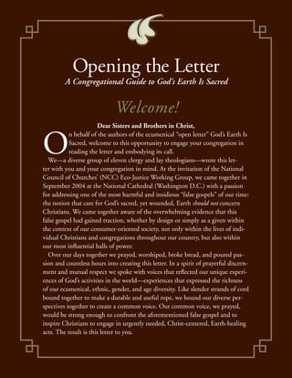 Opening the Letter
         A Congregational Guide to God’s Earth Is Sacred


                             Welcome!
                        Dear Sisters and Brothers in Christ,


O
           n behalf of the authors of the ecumenical “open letter” God’s Earth Is
           Sacred, welcome to this opportunity to engage your congregation in
           reading the letter and embodying its call.
  We—a diverse group of eleven clergy and lay theologians—wrote this let-
ter with you and your congregation in mind. At the invitation of the National
Council of Churches’ (NCC) Eco-Justice Working Group, we came together in
September 2004 at the National Cathedral (Washington D.C.) with a passion
for addressing one of the most harmful and insidious “false gospels” of our time:
the notion that care for God’s sacred, yet wounded, Earth should not concern
Christians. We came together aware of the overwhelming evidence that this
false gospel had gained traction, whether by design or simply as a given within
the context of our consumer-oriented society, not only within the lives of indi-
vidual Christians and congregations throughout our country, but also within
our most influential halls of power.
  Over our days together we prayed, worshiped, broke bread, and poured pas-
sion and countless hours into creating this letter. In a spirit of prayerful discern-
ment and mutual respect we spoke with voices that reflected our unique experi-
ences of God’s activities in the world—experiences that expressed the richness
of our ecumenical, ethnic, gender, and age diversity. Like slender strands of cord
bound together to make a durable and useful rope, we bound our diverse per-
spectives together to create a common voice. Our common voice, we prayed,
would be strong enough to confront the aforementioned false gospel and to
inspire Christians to engage in urgently needed, Christ-centered, Earth-healing
acts. The result is this letter to you.
 
