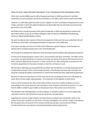 OPEN LETTER RE: SABC8 IMPLORES PARLIAMENT TO ACT ON BROADCASTERS GOVERNANCE CRISIS
At the start, we the SABC8, want to affirm the good work done in 2016 by parliament’s portfolio
committee on communications, the ad hoc committee on the SABC and the interim board of the SABC.
However, it is with deep regret we write to you to register our alarm and deepest disappointment at the
reckless abandon to which the public broadcaster has descended. We are extremely concerned at the
governance crisis at the SABC.
We believe that a recapture project of the public broadcaster is afoot and would like to endorse the
open letter written to you by our fellow colleagues under the banner of BEMAWU (Broadcasting,
Electronic, Media & Allied Workers Union).
We wish to reiterate their statement that we are prepared to strike over the issues underlined. We will
not allow our short-lived, recently gained freedom of expression to be rolled back.
It has been nine days since the term of the Interim Board has expired. However, there has been no
political will to remedy the governance crisis at the broadcaster.
The President has delayed the ratification of the permanent board members duly advised by Parliament.
In terms of the Broadcasting Act, Section 14 (1), concerning the executive committee, “the affairs of the
corporation are administered by an executive committee consisting of the group chief executive and six
other members appointed by the board.” In other words the act makes absolutely no provision for the
ministerial appointment of executive members; in fact the act frowns on such.
We have been told today, by acting GCEO Nomsa Philiso that the Minister is currently preparing herself
to extend the contracts of the current acting executives. If the Minister proceeds with such plans she
would be usurping the powers of parliament or a board that should have been appointed by parliament.
We wish to inform the executive arm of the state that we do not belong to them but to the people of
South Africa via their public representatives – the Parliament of the Republic of South Africa.
In terms of the Companies Act, the current state of affairs amounts to reckless trading as no one is
accountable for the major decisions and transactions of the insolvent entity that we work for. It is clear
that the SABC is unable to pay its debts as they become due in the normal course of business.
The attendant risks and implications are dire and grave. It would be reckless of us not to responsibly
raise these concerns with Parliament as we do now by this correspondence.
Regarding the reversed merger between the News Resources Department and Henley; while on the
surface it may seem resolved, we still call for a forensic investigation into how this merger came about in
the first place and a full account of the moneys transferred and spent, particularly the millions
transferred from the news division to the bankrupt Henley technical department.
 