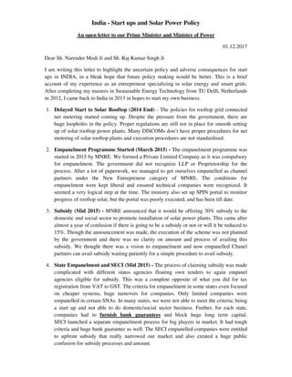 India - Start ups and Solar Power Policy
An open letter to our Prime Minister and Minister of Power
01.12.2017
Dear Sh. Narender Modi Ji and Sh. Raj Kumar Singh Ji
I am writing this letter to highlight the uncertain policy and adverse consequences for start
ups in INDIA, in a bleak hope that future policy making would be better. This is a brief
account of my experience as an entrepreneur specializing in solar energy and smart grids.
After completing my masters in Sustainable Energy Technology from TU Delft, Netherlands
in 2012, I came back to India in 2013 in hopes to start my own business.
1. Delayed Start to Solar Rooftop (2014 End) - The policies for rooftop grid connected
net metering started coming up. Despite the pressure from the government, there are
huge loopholes in the policy. Proper regulations are still not in place for smooth setting
up of solar rooftop power plants. Many DISCOMs don’t have proper procedures for net
metering of solar rooftop plants and execution procedures are not standardised.
2. Empanelment Programme Started (March 2015) - The empanelment programme was
started in 2015 by MNRE. We formed a Private Limited Company as it was compulsory
for empanelment. The government did not recognize LLP or Proprietorship for the
process. After a lot of paperwork, we managed to get ourselves empanelled as channel
partners under the New Entrepreneur category of MNRE. The conditions for
empanelment were kept liberal and ensured technical companies were recognized. It
seemed a very logical step at the time. The ministry also set up SPIN portal to monitor
progress of rooftop solar, but the portal was poorly executed, and has been till date.
3. Subsidy (Mid 2015) - MNRE announced that it would be offering 30% subsidy to the
domestic and social sector to promote installation of solar power plants. This came after
almost a year of confusion if there is going to be a subsidy or not or will it be reduced to
15%. Though the announcement was made, the execution of the scheme was not planned
by the government and there was no clarity on amount and process of availing this
subsidy. We thought there was a vision to empanelment and now empanelled Chanel
partners can avail subsidy waiting patiently for a simple procedure to avail subsidy.
4. State Empanelment and SECI (Mid 2015) - The process of claiming subsidy was made
complicated with different states agencies floating own tenders to again empanel
agencies eligible for subsidy. This was a complete opposite of what you did for tax
registration from VAT to GST. The criteria for empanelment in some states even focused
on cheaper systems, huge turnovers for companies. Only limited companies were
empanelled in certain SNAs. In many states, we were not able to meet the criteria; being
a start up and not able to do domestic/social sector business. Further, for each state,
companies had to furnish bank guarantees and block huge long term capital.
SECI launched a separate empanelment process for big players in market. It had tough
criteria and huge bank guarantee as well. The SECI empanelled companies were entitled
to upfront subsidy that really narrowed our market and also created a huge public
confusion for subsidy processes and amount.
 