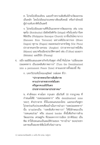 ค.	โปรดไปเยี่ยมเยียน	และสร้างความสัมพันธ์ด้านวัฒนธรรม
         เป็นหลัก	 โดยไปเยือนประเทศอาเซียนที่เคยมี	 หรือกำาลังจะมี
         ผู้นำาระดับชาติที่เป็นสตรี	
         ง.	โปรดไปเยือนสถานที่ที่เป็นมรดกทางวัฒนธรรม	เช่น	บรม
         พุทโธ	(Borobudur)	มัสยิดอีสติกัล	(Istigal)	หรือโบสถ์บาร๊อค
         ฟิลิปปิน	(Philippine	Baroque	Church)	นาขั้นบันไดบานาเว	
         (Banawe	 Rice	 Terraces)	 มหาเจดีย์ชเวดากอง	 (Shwe	
         Dagon)	พุกาม	(Pagan)	ตลอดจนปราสาทวัดพู	(Vat	Phou)	
         ปราสาทนครวัด-นครธม	 (Angkor)	 ปราสาทจามปาหมี่เซิน	
         (Myson)	และ/หรือเมืองประวัตศาสตร์	เช่น	เว้	(Hue)	มะละกา	
                                      ิ
         (Melaka)	และปีนัง	(Pinang)
4.	 อนึง	ผมมีขอเสนอเฉพาะกิจกับกัมพูชา	ดังนี	คือโปรด	“เปลียนเขต
       ่      ้                            ้             ่
    ปลอดทหาร	เป็นเขตสันติภาพถาวร”	(Turn	the	Demilitarized	
    into	a	permanent	Peace	Zone)	ตามแนวทางทั้งสองนี้	คือ	
         ก.	บทกวีประทับใจของสุจิตต์	วงษ์เทศ	ที่ว่า
                “ปราสาทพระวิหารสันติภาพ
                ทาบปราสาทสวรรค์สโมสร
                ศรีอุษาคเนย์นิรันดร
                ประชากรหรรษาประชาคม”
         ข.	คำาสั่งของ	ศาลโลก	กรุงเฮก	เมื่อวันที่	 18	กรกฎาคม	ที่
         กำาหนดให้มี	 “เขตปลอดทหาร”	 หรือ	 demilitarized	 zone	
         รอบๆ	 ตัวปราสาท	 ทั้งในเขตแดนของไทย	 และของกัมพูชา	
         โปรดร่วมกับประเทศเพือนบ้านในการนำาเอา	“เขตปลอดทหาร”	
                             ่
         นั้น	 มาแปลงเป็น	 “เขตสันติภาพถาวร”	 ให้มีลักษณะเป็น	
         “เขตแดนร่วม”	 หรือ	 shared	 border	 ทั้งนี้เพื่อกิจการด้าน
         วัฒนธรรม	เศรษฐกิจ	ที่ปลอดจากการเมือง	(ชาตินิยม)	เป็น
         พิษ	ทำาให้เขตแดนเป็นสมบัติร่วมของ	“ชาวบ้าน”	ของประชา
         มหาชนทั้งสองชาติสืบไปชั่วกัลปาวสาน

10 จดหมายเปิดผนึก 4 ฉบับ ถึง นรม. หญิงฯ
 