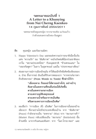 จดหมายฉบับที่ 1
               A Letter to a Khunying
             from Nai Cherng Kaenkeo
                14 กุมภาพันธ์ 2554/2011
          จดหมายถึงคุณหญิง จากนายเชิง แก่นแก้ว:
               ว่าด้วยสงครามไทย-กัมพูชา




ถึง      คุณหญิง	และกัลยาณมิตร
1. Happy	Valentine’s	Day	และขอส่งความปรารถนาดีเนื่องในวัน
   แห่ง	“ความรัก”	ขอ	“สันติภาพ”	จงบังเกิดต่อพี่น้องร่วมชาติของ
   เราใน	 “สยามประเทศไทย”	 กับมนุษยชาติ	 “ข้ามพรมแดน”	 ใน	
   “เขมรกัมพูชา”	ในลาว	ในอุษาคเนย์	และใน	“ประชาคมอาเซียน”
2. ต่อสถานการณ์การเมืองปัจจุบัน	ทำาให้ผมนึกถึงข้อคิดข้อเขียนของ	
   อ.	ป๋วย	อึ๊งภากรณ์	อันเป็นที่รักเคารพของเรา	“จากครรภ์มารดา	
   ถึงเชิงตะกอน”	(From Womb to Tomb) ที่กล่าวไว้ว่า
            “เมื่อจะตาย ก็ขออย่าให้ตายอย่างโง่ๆ อย่างบ้าๆ
            คือตายในสงครามที่คนอื่นก่อนให้เกิดขึ้น
            ตายในสงครามกลางเมือง
            ตายเพราะอุบัติเหตุรถยนต์
            ตายเพราะน้ำาหรืออากาศเป็นพิษ
            หรือตายเพราะการเมืองเป็นพิษ”
3. ผมเชื่อว่า	 “การเมือง	 (ที่)	 เป็นพิษ”	 ในการเมืองภายในของบ้าน
   เมืองเรา	 ที่ลามปามไปยังประเทศเพื่อนบ้าน	 จาก	 “สันติภาพ”	
   (Peace)	กำาลังกลายเป็น	“สงคราม”	(War)	จาก	“สนามการค้า”	
   (Market	Place)	กลับเปลี่ยนเป็น	“สนามรบ”	(Battlefield)	นั้น	
   ด้านหนึ่ง	 มาจากกิเลศและตัณหา	 จาก	 “โลภ-โกรธ-หลง”	 และ

12 จดหมายเปิดผนึก 4 ฉบับ ถึง นรม. หญิงฯ
 