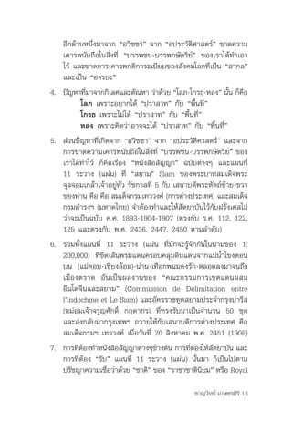 อีกด้านหนึ่งมาจาก	“อวิชชา”	จาก	“อประวัติศาสตร์”	ขาดความ
    เคารพนับถือในสิ่งที่	 “บรรพชน-บรรพกษัตริย์”	 ของเราได้ทำาเอา
    ไว้	และขาดการเคารพกติการะเบียบของสังคมโลกที่เป็น	“สากล”	
    และเป็น	“อารยะ”
4.	 ปัญหาทีมาจากกิเลศและตัณหา	ว่าด้วย	“โลภ-โกรธ-หลง”	นัน	ก็คอ
           ่                                            ้   ื
         โลภ เพราะอยากได้	“ปราสาท”	กับ	“พื้นที่”
         โกรธ	เพราะไม่ได้	“ปราสาท”	กับ	“พื้นที่”	
         หลง เพราะคิดว่าอาจจะได้	“ปราสาท”	กับ	“พื้นที่”
5. ส่วนปัญหาที่เกิดจาก	“อวิชชา”	จาก	“อประวัติศาสตร์”	และจาก
   การขาดความเคารพนับถือในสิ่งที่	“บรรพชน-บรรพกษัตริย์”	ของ
   เราได้ทำาไว้	 ก็คือเรื่อง	 “หนังสือสัญญา”	 ฉบับต่างๆ	 และแผนที่	
   11	 ระวาง	 (แผ่น)	 ที่	 “สยาม”	 Siam	 ของพระบาทสมเด็จพระ
   จุลจอมเกล้าเจ้าอยู่หัว	รัชกาลที่	5	กับ	เสนาบดีพระหัตถ์ซ้าย-ขวา
   ของท่าน	คือ	คือ	สมเด็จกรมเทววงศ์	(การต่างประเทศ)	และสมเด็จ
   กรมดำารงฯ	(มหาดไทย)	จำาต้องทำาและให้สัตยาบันไว้กับฝรั่งเศสไม่
   ว่าจะเป็นฉบับ	ค.ศ.	1893-1904-1907	(ตรงกับ	ร.ศ.	112,	122,	
   125	และตรงกับ	พ.ศ.	2436,	2447,	2450	ตามลำาดับ)	
6.	 รวมทั้งแผนที่	 11	 ระวาง	 (แผ่น	 ที่มักจะรู้จักกันในนามของ	 1:	
    200,000)	 ที่ขีดเส้นพรมแดนครอบคลุมดินแดนจากแม่น้ำาโขงตอน
    บน	 (แม่คอบ-เชียงล้อม)-น่าน-เทือกพนมดงรัก-ตลอดลงมาจนถึง
    เมืองตราด	 อันเป็นผลงานของ	 “คณะกรรมการเขตแดนผสม
    อินโดจีนและสยาม”	 (Commission	 de	 Delimitation	 entre	
    l’Indochine	et	Le	Siam)	และอัครราชทูตสยามประจำากรุงปารีส	
    (หม่อมเจ้าจรูญศักดิ์	 กฤดากร)	 ที่ทรงรับมาเป็นจำานวน	 50	 ชุด	
    และส่งกลับมากรุงเทพฯ	ถวายให้กับเสนาบดีการต่างประเทศ	คือ	
    สมเด็จกรมฯ	เทววงศ์	เมื่อวันที่	20	สิงหาคม	พ.ศ.	2451	(1908)	
7.	 การทีตองทำาหนังสือสัญญาต่างๆข้างต้น	การทีตองให้สตยาบัน	และ
         ่ ้                                 ่ ้    ั
    การที่ต้อง	“รับ”	แผนที่	 11	ระวาง	(แผ่น)	นั้นมา	ก็เป็นไปตาม
    ปรัชญาความเชือว่าด้วย	“ชาติ”	ของ	“ราชาชาตินยม”	หรือ	Royal	
                   ่                             ิ

                                                ชาญวิทย์ เกษตรศิริ 13
 