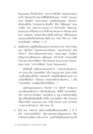 Nationalism	ทีจะต้องรักษา	“เอกราช-อธิปไตย”	ของสยาม/Siam	
                    ่
    เอาไว้	 ต้องยอมรับว่าสยามมีพื้นที่หรือดินแดน	“จำากัด”	(limited	
    land)	 เป็นเพียง	 “รูปขวานทอง”	 และต้องยอมสละ	 “ส่วนเกิน”	
    หรือส่วนที่เป็น	“ประเทศราช-เมืองขึ้น”	ที่ไป	“ได้ดินแดน”	(ของ	
    “คนอื่น”	ของ	“เขมร-ลาว-มลายู”)	มา	ไม่ว่าจะเป็น	“เสียมราฐ-
    พระตะบอง-ศรีโสภณ-จำาปาศักดิ์-หลวงพระบาง-เชียงตุง-เมือง
    พาน”	ตลอดจน	“เคดะห์-ปลิส-กลันตัน-ตรังกานู”	(ที่ต้องยอมยก
    และแลกเปลี่ยนไปกับอังกฤษ	เมื่อปี	พ.ศ.	2452	หรือ	ค.ศ.	1909	
    ปลายรัชสมัย	“เสด็จพ่อ	ร.	5”)
8.	 แต่เมือเกิดการปฏิวตเปลียนแปลงการปกครอง	พ.ศ.	2475	(1932)	
          ่           ั ิ ่
    พวก	“ผู้นำาใหม่”	โดยเฉพาะอย่างยิ่งพวก	“เสนาอำามาตย์”	หรือ	
    “ปีกขวา”	 นักการเมืองสายทหารของ	 “คณะราษฎร”	 ก็เปลี่ยน
    ปรัชญาความเชื่อของตน	เปลี่ยนและ	“สร้างชาติ”	ตามแนวลัทธิ	
    “อำามาตยาเสนาชาตินยม”	หรือ	Military-Bureaucratic	Nation-
                         ิ
    alism	(แทน	“ราชาชาตินิยม”	Royal	Nationalsim)
         ลัทธิใหม่นี้	 เปลี่ยนนามประเทศจาก	 “ราชอาณาจักรสยาม”	
     จาก	Siam	เป็น	“ประเทศไทย”	เป็น	Thailand	พ.ศ.	2482	(1939)	
     รวมทั้งเปลี่ยนเนื้อร้อง	“เพลงชาติ”	(แต่ไม่ได้เปลี่ยนทำานอง)	จาก
     ประโยคขึ้นต้นว่า	“อันสยาม	นามประเทืองว่าเมืองทอง.....”	เป็น	
     “ประเทศไทย	รวมเลือดเนื้อชาติเชื้อไทย.....”	
          แล้วก็ปลุกระดมความ	“รักชาติ”	การ	“กู้ชาติ”	ดำาเนินการ
     ขยายดินแดนด้วยการ	“เรียกร้องดินแดน”	เพื่อให้	“ประเทศไทย”	
     เป็น	“มหาอานาจักรไทย”	(สะกดด้วย	น.	หนู	ตามตัวสะกดที่ถูก
     รัฐบาลให้เปลียนในสมัยนัน)	ดังนัน	“ประเทศไทย”	หรือ	Thailand	
                  ่         ้       ้
     ก็มีสภาพเป็น	expanded	land	หาใช่	 limited	land	อย่างของ	
     “ราชอาณาจักรสยาม”	หรือ	Siam	ไม่
9.	 ในปี	 พ.ศ.	 2484-85	 หลังการเปลี่ยนชื่อประเทศเพียง	 2	 ปี	 ก็
    เกิด	 “สงครามอินโดจีน”	 รัฐบาลของหลวงพิบูลสงคราม	 ก็ส่ง
    กำาลังของกองทัพบก-เรือ-อากาศ	 บุกเข้าไปยึดดินแดนต่างๆมาได้	

14 จดหมายเปิดผนึก 4 ฉบับ ถึง นรม. หญิงฯ
 