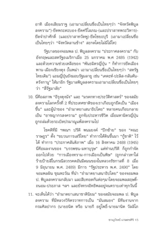 อาทิ	 เมืองเสียมราฐ	(เอามาเปลี่ยนชื่อเป็นไทยๆว่า	“จังหวัดพิบูล
    สงคราม”)-ยึดพระตะบอง-ยึดศรีโสภณ-(และปราสาทพระวิหาร)-
    ยึดจำาปาศักดิ์	 (และปราสาทวัดพู)-ยึดไซยะบุรี	 (เอามาเปลี่ยนชื่อ
    เป็นไทยๆว่า	“จังหวัดลานช้าง”	สะกดโดยไม่มีไม้โท)
         รัฐบาลของจอมพล	ป.	พิบลสงคราม	“ประกาศสงคราม”	กับ
                                  ู
    อังกฤษและสหรัฐอเมริกาเมื่อ	 25	 มกราคม	 พ.ศ	 2485	 (1942)	
    และด้วยความช่วยเหลือของ	“พันธมิตรญี่ปุ่น	“	ก็ทำาการยึดเมือง
    พาน-เมืองเชียงตุง	(ในพม่า	เอามาเปลี่ยนชื่อเป็นไทยๆว่า	“สหรัฐ
    ไทยเดิม”)	แถมญีปนยังมอบรัฐมลายู	เช่น	“เคดะห์-ปะลิส-กลันตัน-
                      ่ ุ่
    ตรังกานู”	ให้มาอีก	รัฐบาลพิบลสงครามเอามาเปลียนชือเป็นไทยๆ
                                ู                  ่ ่
    ว่า	“สี่รัฐมาลัย”	
10. นีคอสภาพ	“อีรงตุงนัง”	และ	“มรดกทางประวัตศาสตร์”	ของสมัย
       ่ ื          ุ                           ิ
    สงครามโลกครั้งที่	2	ที่ประเทศชาติของเราเกือบถูกยึดเป็น	“เมือง
    ขึ้น”	และผู้นำาของ	“อำามาตยาเสนาธิปไตย”	หลายคนเกือบกลาย
    เป็น	“อาชญากรสงคราม”	ถูกจับประหารชีวิต	เมื่อมหามิตรญี่ปุ่น
    ถูกถล่มด้วยระเบิดปรมาณูแพ้สงครามไป	
          โชคดีที่มี	 ฯพณฯ	 ปรีดี	 พนมยงค์	 “ปีกซ้าย”	 ของ	 “คณะ
    ราษฎร”	ตั้ง	“ขบวนการเสรีไทย”	ทำาการใต้ดินขึ้นมา	“กู้ชาติ”	ไว้
    ได้	ทำาการ	“ประกาศสันติภาพ”	เมื่อ	16	สิงหาคม	2488	(1945)	
    นี่คือผลงานของ	 “บรรพชน-มหาบุรุษ”	 แต่ท่านปรีดี	 ก็ถูกกำาจัด
    ออกไปด้วย	 “การเมืองทราม-การเมืองเป็นพิษ”	 (ถูกกล่าวหาใส่
    ร้ายป้ายสีในกรณีสวรรคตอันมืดมนของในหลวงรัชกาลที่	 8	 เมื่อ	
    9	มิถุนายน	พ.ศ.	2489)	มีการ	“รัฐประหาร	พ.ศ.	2490”	โดย
    จอมพลผิน	ชุณหะวัณ	ที่นำา	“อำามาตยาเสนาธิปไตย”	ของจอมพล	
    ป.	พิบลสงครามกลับมา	และสืบทอดกันต่อๆมาโดยจอมพลสฤษดิ-
           ู                                                   ์
    ถนอม-ประภาส	ฯลฯ	และยังทรงอิทธิพลอยู่จนตราบเท่าทุกวันนี้	
11. จะเห็นได้ว่า	“อำามาตยาเสนาชาตินิยม”	ของสมัยจอมพล	ป.	พิบูล
    สงคราม	 ที่มีหลวงวิจิตรวาทการเป็น	 “มันสมอง”	 มีทีมงานจาก
    กรมศิลปากร	(นายธนิต	หรือ	นายกี	 อยู่โพธิ์-นายมานิต	วัลลิโภ

                                                ชาญวิทย์ เกษตรศิริ 15
 