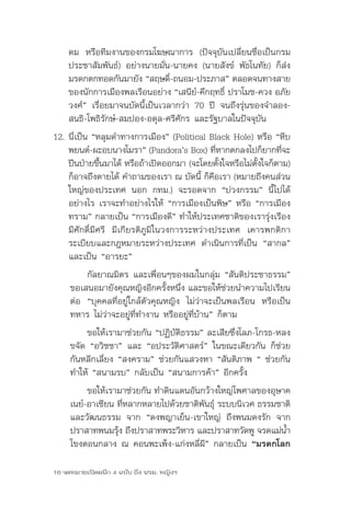 ดม	 หรือทีมงานของกรมโฆษณาการ	 (ปัจจุบันเปลี่ยนชื่อเป็นกรม
    ประชาสัมพันธ์)	อย่างนายมั่น-นายคง	(นายสังข์	 พัธโนทัย)	ก็ส่ง
    มรดกตกทอดกันมายัง	“สฤษดิ-ถนอม-ประภาส”	ตลอดจนทางสาย
                                 ์
    ของนักการเมืองพลเรือนอย่าง	“เสนีย-คึกฤทธิ	ปราโมช-ควง	อภัย
                                       ์       ์
    วงศ์”	เรื่อยมาจนบัดนี้เป็นเวลากว่า	70	ปี	 จนถึงรุ่นของจำาลอง-
    สนธิ-โพธิรักษ์-สมปอง-อดุล-ศรีศักร	และรัฐบาลในปัจจุบัน	
12. นี่เป็น	“หลุมดำาทางการเมือง”	(Political	Black	Hole)	หรือ	“หีบ
    พยนต์-ผะอบนางโมรา”	(Pandora’s	Box)	ทีหากตกลงไปก็ยากทีจะ
                                               ่               ่
    ปีนป่ายขึนมาได้	หรือถ้าเปิดออกมา	(จะโดยตังใจหรือไม่ตงใจก็ตาม)	
               ้                                 ้      ั้
    ก็อาจถึงตายได้	คำาถามของเรา	ณ	บัดนี	ก็คอเรา	(หมายถึงคนส่วน
                                           ้ ื
    ใหญ่ของประเทศ	 นอก	 กทม.)	 จะรอดจาก	 “บ่วงกรรม”	 นี้ไปได้
    อย่างไร	เราจะทำาอย่างไรให้	“การเมืองเป็นพิษ”	หรือ	“การเมือง
    ทราม”	กลายเป็น	“การเมืองดี”	ทำาให้ประเทศชาติของเรารุ่งเรือง	
    มีศักดิ์มีศรี	 มีเกียรติภูมิในวงการระหว่างประเทศ	 เคารพกติกา
    ระเบียบและกฎหมายระหว่างประเทศ	 ดำาเนินการที่เป็น	 “สากล”	
    และเป็น	“อารยะ”
          กัลยาณมิตร	และเพื่อนๆของผมในกลุ่ม	“สันติประชาธรรม”	
     ขอเสนอมายังคุณหญิงอีกครังหนึง	และขอให้ชวยนำาความไปเรียน
                                  ้ ่               ่
     ต่อ	 “บุคคลที่อยู่ใกล้ตัวคุณหญิง	 ไม่ว่าจะเป็นพลเรือน	 หรือเป็น
     ทหาร	ไม่ว่าจะอยู่ที่ทำางาน	หรืออยู่ที่บ้าน”	ก็ตาม
          ขอให้เรามาช่วยกัน	“ปฏิบัติธรรม”	ละเสียซึ่งโลภ-โกรธ-หลง	
     ขจัด	“อวิชชา”	และ	“อประวัติศาสตร์”	ในขณะเดียวกัน	ก็ช่วย
     กันหลีกเลี่ยง	“สงคราม”	ช่วยกันแสวงหา	“สันติภาพ	“	ช่วยกัน
     ทำาให้	“สนามรบ”	กลับเป็น	“สนามการค้า”	อีกครั้ง
          ขอให้เรามาช่วยกัน	ทำาดินแดนอันกว้างใหญ่ไพศาลของอุษาค
     เนย์-อาเซียน	ทีหลากหลายไปด้วยชาติพนธุ์	ระบบนิเวศ	ธรรมชาติ
                    ่                    ั
     และวัฒนธรรม	 จาก	 “ดงพญาเย็น-เขาใหญ่	 ถึงพนมดงรัก	 จาก
     ปราสาทพนมรุง	ถึงปราสาทพระวิหาร	และปราสาทวัดพู	จรดแม่นา
                  ้                                          ้ำ
     โขงตอนกลาง	ณ	คอนพะเพ็ง-แก่งหลี่ผี”	กลายเป็น	“มรดกโลก

16 จดหมายเปิดผนึก 4 ฉบับ ถึง นรม. หญิงฯ
 
