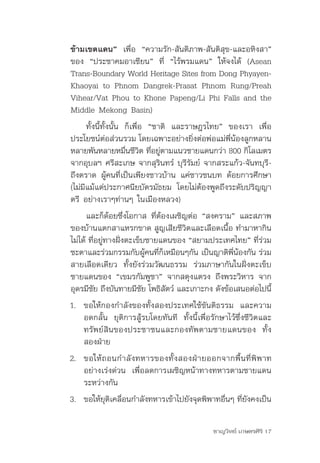 ข้ามเขตแดน” เพื่อ	 “ความรัก-สันติภาพ-สันติสุข-และอหิงสา”	
ของ	 “ประชาคมอาเซียน”	 ที่	 “ไร้พรมแดน”	 ให้จงได้	 (Asean	
Trans-Boundary	World	Heritage	Sites	from	Dong	Phyayen-
Khaoyai	to	Phnom	Dangrek-Prasat	Phnom	Rung/Preah	
Vihear/Vat	Phou	to	Khone	Papeng/Li	Phi	Falls	and	the	
Middle	Mekong	Basin)
      ทั้งนี้ทั้งนั้น	 ก็เพื่อ	 “ชาติ	 และราษฎรไทย”	 ของเรา	 เพื่อ
ประโยชน์ต่อส่วนรวม	โดยเฉพาะอย่างยิ่งต่อพ่อแม่พี่น้องลูกหลาน	
หลายพันหลายหมืนชีวต	ทีอยูตามแนวชายแดนกว่า	800	กิโลเมตร	
                       ่ ิ ่ ่
จากอุบลฯ	ศรีสะเกษ	จากสุรินทร์	บุรีรัมย์	จากสระแก้ว-จันทบุรี-
ถึงตราด	ผู้คนที่เป็นเพียงชาวบ้าน	แค่ชาวชนบท	ด้อยการศึกษา	
(ไม่มีแม้แต่ประกาศนียบัตรมัธยม	 โดยไม่ต้องพูดถึงระดับปริญญา
ตรี	อย่างเราๆท่านๆ	ในเมืองหลวง)	
      และก็ด้อยซึ่งโอกาส	ที่ต้องเผชิญต่อ	“สงคราม”	และสภาพ
ของบ้านแตกสาแหรกขาด	สูญเสียชีวิตและเลือดเนื้อ	ทำามาหากิน
ไม่ได้	ที่อยู่ทางฝั่งตะเข็บชายแดนของ	“สยามประเทศไทย”	ที่ร่วม
ชะตาและร่วมกรรมกับผูคนทีกเหมือนๆกัน	เป็นญาติพนองกัน	ร่วม
                            ้ ่ ็                ี่ ้
สายเลือดเดียว	 ทั้งยังร่วมวัฒนธรรม	 ร่วมภาษากันในฝั่งตะเข็บ
ชายแดนของ	“เขมรกัมพูชา”	จากสตุงแตรง	ถึงพระวิหาร	จาก
อุดรมีชย	ถึงบันทายมีชย	โพธิสตว์	และเกาะกง	ดังข้อเสนอต่อไปนี้
        ั                 ั       ั
1. ขอให้กองกำาลังของทั้งสองประเทศใช้ขันติธรรม	 และความ
   อดกลั้น	 ยุติการสู้รบโดยทันที	 ทั้งนี้เพื่อรักษาไว้ซึ่งชีวิตและ
   ทรัพย์สินของประชาชนและกองทัพตามชายแดนของ	 ทั้ง
   สองฝ่าย
2. ขอให้ ถ อนกำ า ลั ง ทหารของทั้ ง สองฝ่ า ยออกจากพื้ น ที่ พิ พ าท
   อย่างเร่งด่วน	 เพื่อลดการเผชิญหน้าทางทหารตามชายแดน
   ระหว่างกัน
3. ขอให้ยตเคลือนกำาลังทหารเข้าไปยังจุดพิพาทอืนๆ	ทียงคงเป็น
         ุ ิ ่                               ่    ่ ั

                                                ชาญวิทย์ เกษตรศิริ 17
 