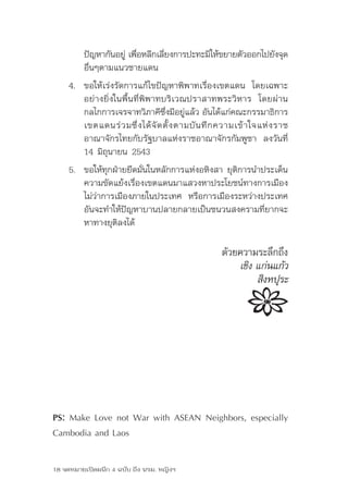 ปัญหากันอยู	เพือหลีกเลียงการปะทะมิให้ขยายตัวออกไปยังจุด
                    ่ ่         ่
         อื่นๆตามแนวชายแดน
     4.	 ขอให้เร่งรัดการแก้ไขปัญหาพิพาทเรื่องเขตแดน	 โดยเฉพาะ
         อย่างยิ่งในพื้นที่พิพาทบริเวณปราสาทพระวิหาร	 โดยผ่าน
         กลไกการเจรจาทวิภาคีซงมีอยูแล้ว	อันได้แก่คณะกรรมาธิการ
                                     ึ่     ่
         เขตแดนร่ ว มซึ่ ง ได้ จั ด ตั้ ง ตามบั น ทึ ก ความเข้ าใจแห่ ง ราช	
         อาณาจักรไทยกับรัฐบาลแห่งราชอาณาจักรกัมพูชา	 ลงวันที่	
         14	มิถุนายน	2543
     5. ขอให้ทุกฝ่ายยึดมั่นในหลักการแห่งอหิงสา	ยุติการนำาประเด็น
        ความขัดแย้งเรื่องเขตแดนมาแสวงหาประโยชน์ทางการเมือง	
        ไม่ว่าการเมืองภายในประเทศ	 หรือการเมืองระหว่างประเทศ	
        อันจะทำาให้ปัญหาบานปลายกลายเป็นชนวนสงครามที่ยากจะ
        หาทางยุติลงได้

                                                     ด้วยความระลึกถึง
                                                         เชิง แก่นแก้ว
                                                              สิงหปุระ




PS: Make Love not War with ASEAN Neighbors, especially
Cambodia and Laos

18 จดหมายเปิดผนึก 4 ฉบับ ถึง นรม. หญิงฯ
 