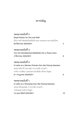 สารบัญ


จดหมายฉบับที่ 4
Royal Pardon for Vira and Ratri
เรื่องการสร้างสัมพันธไมตรีอันดี และการขอพระราชทานอภัยโทษ
26 สิงหาคม 2554/2011                                       4

จดหมายฉบับที่ 3
Turn the Demilitarized Battlefield into a Peace Zone
4 สิงหาคม 2554/2011                                        6

จดหมายฉบับที่ 2
A Letter to a Woman Premier from Nai Cherng Kaenkeo
จดหมายถึงว่าที่ นรม.หญิง จากนายเชิง แก่นแก้ว :
ว่าด้วย “อาเซียน” และสงครามกับสันติภาพไทย-กัมพูชา
21 กรกฏาคม 2554/2011                                       9

จดหมายฉบับที่ 1
A Letter to a Khunying from Nai Cherng Kaenkeo
จดหมายถึงคุณหญิง จากนายเชิง แก่นแก้ว :
ว่าด้วยสงครามไทย-กัมพูชา
14 กุมภาพันธ์ 2554/2011                                    12
 