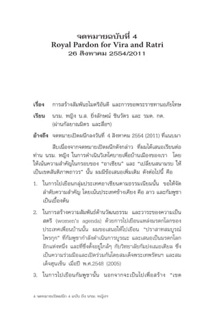 จดหมายฉบับที่ 4
         Royal Pardon for Vira and Ratri
                 26 สิงหาคม 2554/2011




เรื่อง   การสร้างสัมพันธไมตรีอันดี และการขอพระราชทานอภัยโทษ
เรียน 	 นรม.	หญิง	น.ส.	ยิ่งลักษณ์	ชินวัตร	และ	รมต.	กต.	
        (ผ่านกัลยาณมิตร และสื่อฯ)
อ้างถึง 	จดหมายเปิดผนึกลงวันที่	4 สิงหาคม 2554 (2011) ที่แนบมา
	        สืบเนื่องจากจดหมายเปิดผนึกดังกล่าว	 ที่ผมได้เสนอเรียนต่อ
ท่าน	นรม.	หญิง	ในการดำาเนินวิเทโศบายเพื่อบ้านเมืองของเรา		โดย
ให้เน้นความสำาคัญในกรอบของ	“อาเซียน”	และ	“เปลี่ยนสนามรบ	ให้
เป็นเขตสันติภาพถาวร”	นั้น	ผมมีข้อเสนอเพิ่มเติม	ดังต่อไปนี้	คือ
1. ในการไปเยือนกลุ่มประเทศอาเซียนตามธรรมเนียมนั้น	 ขอให้จัด
   ลำาดับความสำาคัญ	โดยเน้นประเทศข้างเคียง	คือ	ลาว	และกัมพูชา	
   เป็นเบื้องต้น
2. ในการสร้างความสัมพันธ์ด้านวัฒนธรรม	 และวาระของความเป็น
   สตรี	 (women’s	 agenda)	 ด้วยการไปเยือนแหล่งมรดกโลกของ
   ประเทศเพื่อนบ้านนั้น	 ผมขอเสนอให้ไปเยือน	 “ปราสาทสมบูรณ์
   ไพรกุก”	ที่กัมพูชากำาลังดำาเนินการบูรณะ	และเสนอเป็นมรดกโลก
   อีกแห่งหนึ่ง	และที่ซึ่งตั้งอยู่ใกล้ๆ	กับวิทยาลัยกัมปงเฌอเตียล	ซึ่ง
   เป็นความร่วมมือและเปิดร่วมกันโดยสมเด็จพระเทพรัตนฯ	และสม
   เด็จฮุนเซ็น	เมื่อปี	พ.ศ.2548	(2005)
3. ในการไปเยือนกัมพูชานั้น 	 นอกจากจะเป็นไปเพื่อสร้าง	 “เขต

4 จดหมายเปิดผนึก 4 ฉบับ ถึง นรม. หญิงฯ
 