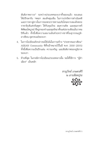 สันติภาพถาวร”	 ระหว่างประเทศของเราทั้งสองแล้ว	 ขอเสนอ
    ให้ปรึกษากับ	 ฯพณฯ	 สมเด็จฮุนเซ็น	 ในการเร่งรัดการดำาเนินคดี	
    และการหาลู่ทางในการขอพระราชทานอภัยโทษจากสมเด็จพระ
    ราชาธิบดีแห่งกัมพูชา	 ให้กับคุณวีระ	 สมความคิด	 และคุณราตรี	
    พิพฒนไพบูรณ์	ซึงถูกจองจำาและคุมขังมาตังแต่ปลายเดือนธันวาคม	
          ั                      ่                        ้
    ปี ที่ แ ล้ ว 	 ทั้ ง นี้ เ พื่ อ ความสมานฉั น ท์ ร ะหว่ า งชาติ ใ นสุ ว รรณภู มิ -
    อาเซียน-อุษาคเนย์ของเรา
4.	 ในการไปเยือนดังกล่าวขอให้เน้นในการสร้าง	“ประชาคมอาเซียน”	
    ASEAN	Community	ที่ตั้งเป้าหมายไว้ในปี	พ.ศ.	2558	(2015)	
    ทั้งนี้เพื่อความเป็นปึกแผ่น	ความเจริญ	และสันติภาพของภูมิภาค
    ของเรา
5. ท้ายที่สุด	ในกรณีการไปเยือนประเทศลาวนั้น	ขอให้ใช้การ	“อู้คำา
   เมือง”	เป็นหลัก

                                                          ชาญวิทย์ เกษตรศิริ
                                                             น เกาะสิงหปุระ




                                                               ชาญวิทย์ เกษตรศิริ 5
 