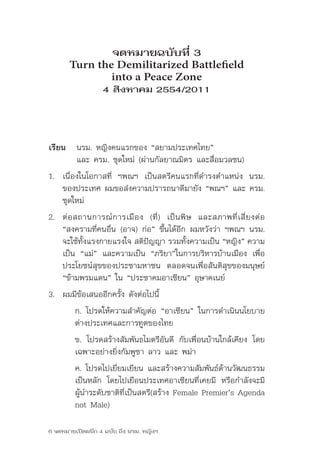 จดหมายฉบับที่ 3
       Turn the Demilitarized Battlefield
               into a Peace Zone
                   4 สิงหาคม 2554/2011



เรียน	 นรม.	หญิงคนแรกของ	“สยามประเทศไทย”	
	      และ	ครม.	ชุดใหม่	(ผ่านกัลยาณมิตร	และสื่อมวลชน)
1. เนื่องในโอกาสที่	 ฯพณฯ	 เป็นสตรีคนแรกที่ดำารงตำาแหน่ง	 นรม.	
   ของประเทศ	ผมขอส่งความปรารถนาดีมายัง	“พณฯ”	และ	ครม.	
   ชุดใหม่
2. ต่ อ สถานการณ์ ก ารเมื อ ง	 (ที่ ) 	 เป็ น พิ ษ 	 และสภาพที่ เ สี่ ย งต่ อ	
   “สงครามที่คนอื่น	(อาจ)	ก่อ”	ขึ้นได้อีก	ผมหวังว่า	ฯพณฯ	นรม.	
   จะใช้ทงแรงกายแรงใจ	สติปญญา	รวมทังความเป็น	“หญิง”	ความ
          ั้                  ั                 ้
   เป็น	 “แม่”	 และความเป็น	 “ภริยา”ในการบริหารบ้านเมือง	 เพื่อ
   ประโยชน์สุขของประชามหาชน	 ตลอดจนเพื่อสันติสุขของมนุษย์	
   “ข้ามพรมแดน”	ใน	“ประชาคมอาเซียน”	อุษาคเนย์
3. ผมมีข้อเสนออีกครั้ง	ดังต่อไปนี้
         ก.	โปรดให้ความสำาคัญต่อ	“อาเซียน”	ในการดำาเนินนโยบาย
         ต่างประเทศและการทูตของไทย
         ข.	 โปรดสร้างสัมพันธไมตรีอันดี	 กับเพื่อนบ้านใกล้เคียง	 โดย
         เฉพาะอย่างยิ่งกัมพูชา	ลาว	และ	พม่า
         ค.	โปรดไปเยี่ยมเยียน	และสร้างความสัมพันธ์ด้านวัฒนธรรม
         เป็นหลัก	 โดยไปเยือนประเทศอาเซียนที่เคยมี	 หรือกำาลังจะมี
         ผู้นำาระดับชาติที่เป็นสตรี(สร้าง	Female	Premier’s	Agenda	
         not	Male)	

6 จดหมายเปิดผนึก 4 ฉบับ ถึง นรม. หญิงฯ
 