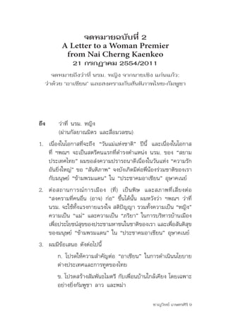 จดหมายฉบับที่ 2
           A Letter to a Woman Premier
            from Nai Cherng Kaenkeo
                 21 กรกฎาคม 2554/2011
      จดหมายถึงว่าที่ นรม. หญิง จากนายเชิง แก่นแก้ว:
   ว่าด้วย “อาเซียน” และสงครามกับสันติภาพไทย-กัมพูชา




ถึง	     ว่าที่	นรม.	หญิง	
	        (ผ่านกัลยาณมิตร	และสื่อมวลชน)
1. เนื่องในโอกาสที่จะถึง	 “วันแม่แห่งชาติ”	 ปีนี้	 และเนื่องในโอกาส
   ที่	 ฯพณฯ	จะเป็นสตรีคนแรกที่ดำารงตำาแหน่ง	นรม.	ของ	“สยาม
   ประเทศไทย”	ผมขอส่งความปรารถนาดีเนื่องในวันแห่ง	“ความรัก
   อันยิ่งใหญ่”	ขอ	“สันติภาพ”	จงบังเกิดมีต่อพี่น้องร่วมชาติของเรา	
   กับมนุษย์	“ข้ามพรมแดน”	ใน	“ประชาคมอาเซียน”	อุษาคเนย์
2. ต่ อ สถานการณ์ ก ารเมื อ ง	 (ที่ ) 	 เป็ น พิ ษ 	 และสภาพที่ เ สี่ ย งต่ อ	
   “สงครามที่คนอื่น	(อาจ)	ก่อ”	ขึ้นได้นั้น	ผมหวังว่า	ฯพณฯ	ว่าที่	
   นรม.	จะใช้ทั้งแรงกายแรงใจ	สติปัญญา	รวมทั้งความเป็น	“หญิง”	
   ความเป็น	“แม่”	และความเป็น	“ภริยา”	ในการบริหารบ้านเมือง
   เพือประโยชน์สขของประชามหาชนในชาติของเรา	และเพือสันติสข
       ่          ุ                                          ่              ุ
   ของมนุษย์	“ข้ามพรมแดน”	ใน	“ประชาคมอาเซียน”	อุษาคเนย์
3. ผมมีข้อเสนอ	ดังต่อไปนี้
         ก.	โปรดให้ความสำาคัญต่อ	“อาเซียน”	ในการดำาเนินนโยบาย
         ต่างประเทศและการทูตของไทย
         ข.	โปรดสร้างสัมพันธไมตรี	กับเพื่อนบ้านใกล้เคียง	โดยเฉพาะ
         อย่างยิ่งกัมพูชา	ลาว	และพม่า

                                                         ชาญวิทย์ เกษตรศิริ 9
 