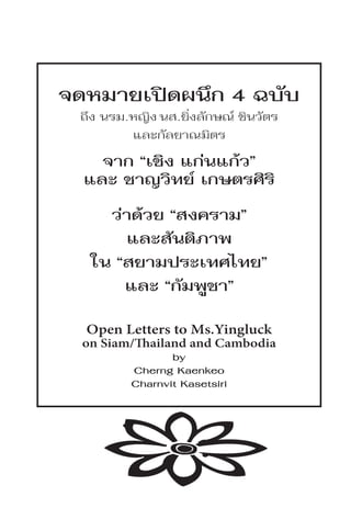 จดหมายเปิดผนึก 4 ฉบับ
 ถึง นรม.หญิง นส.ยิ่งลักษณ์ ชินวัตร
         และกัลยาณมิตร
    จาก “เชิง แก่นแก้ว”
  และ ชาญวิทย์ เกษตรศิริ
     ว่าด้วย “สงคราม”
       และสันติภาพ
   ใน “สยามประเทศไทย”
       และ “กัมพูชา”

  Open Letters to Ms.Yingluck
  on Siam/Thailand and Cambodia
                by
         Cherng Kaenkeo
         Charnvit Kasetsiri
 