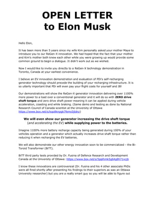 OPEN LETTER
                  to Elon Musk
Hello Elon,

It has been more than 5 years since my wife Kim personally asked your mother Maye to
introduce you to our ReGen-X innovation. We had hoped that the fact that your mother
and Kim's mother both knew each other while you were growing up would provide some
common ground to begin a dialogue. It didn't work out as we wished.

Now I would like to invite you directly to a ReGen-X technology demonstration in
Toronto, Canada at your earliest convenience.

I believe an EV innovation demonstration and evaluation of PDi's self-recharging
generator technology should precede the building of your recharging infrastructure. It is
so utterly important that PDi will even pay your flight costs for yourself and JB!

Our demonstrations will show the ReGen-X generator innovation delivering over 1100%
more power to a load over a conventional generator and it will do so with ZERO drive
shaft torque and zero drive shaft power meaning it can be applied during vehicle
acceleration, coasting and while braking. (Same demo and testing as done by National
Research Council of Canada scientist at the University of Ottawa
https://www.box.net/s/kqo8knpgk7femc0jldnz)

    We will even show our generator increasing the drive shaft torque
     (and accelerating the EV) while supplying power to the batteries.

Imagine 1100% more battery recharge capacity being generated during 100% of your
vehicles operation and a generator which actually increases drive shaft torque rather than
reducing it when recharging the EV batteries.

We will also demonstrate our other energy innovation soon to be commercialized - the Bi-
Toroid Transformer (BiTT).

BiTT third party tests provided by Dr. Fusina of Defence Research and Development
Canada at the University of Ottawa: https://www.box.net/s/5pplhmk5g64g8h71vcjb

I know these innovations are controversial (Dr. Fusina and his 4 other associate PhDs
were all fired shortly after presenting his findings to their superiors as was an Ottawa
University researcher) but you are a really smart guy so you will be able to figure out
 