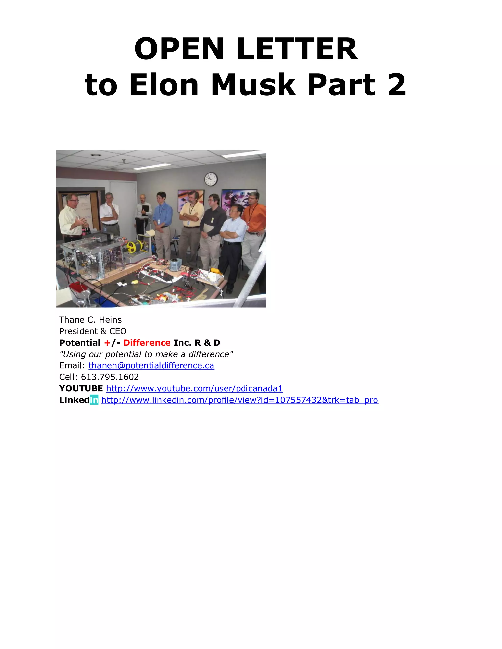 OPEN LETTER
     to Elon Musk Part 2




Thane C. Heins
President & CEO
Potential +/- Difference Inc. R & D
"Using our potential to make a difference"
Email: thaneh@potentialdifference.ca
Cell: 613.795.1602
YOUTUBE http://www.youtube.com/user/pdicanada1
Linkedin http://www.linkedin.com/profile/view?id=107557432&trk=tab_pro
 