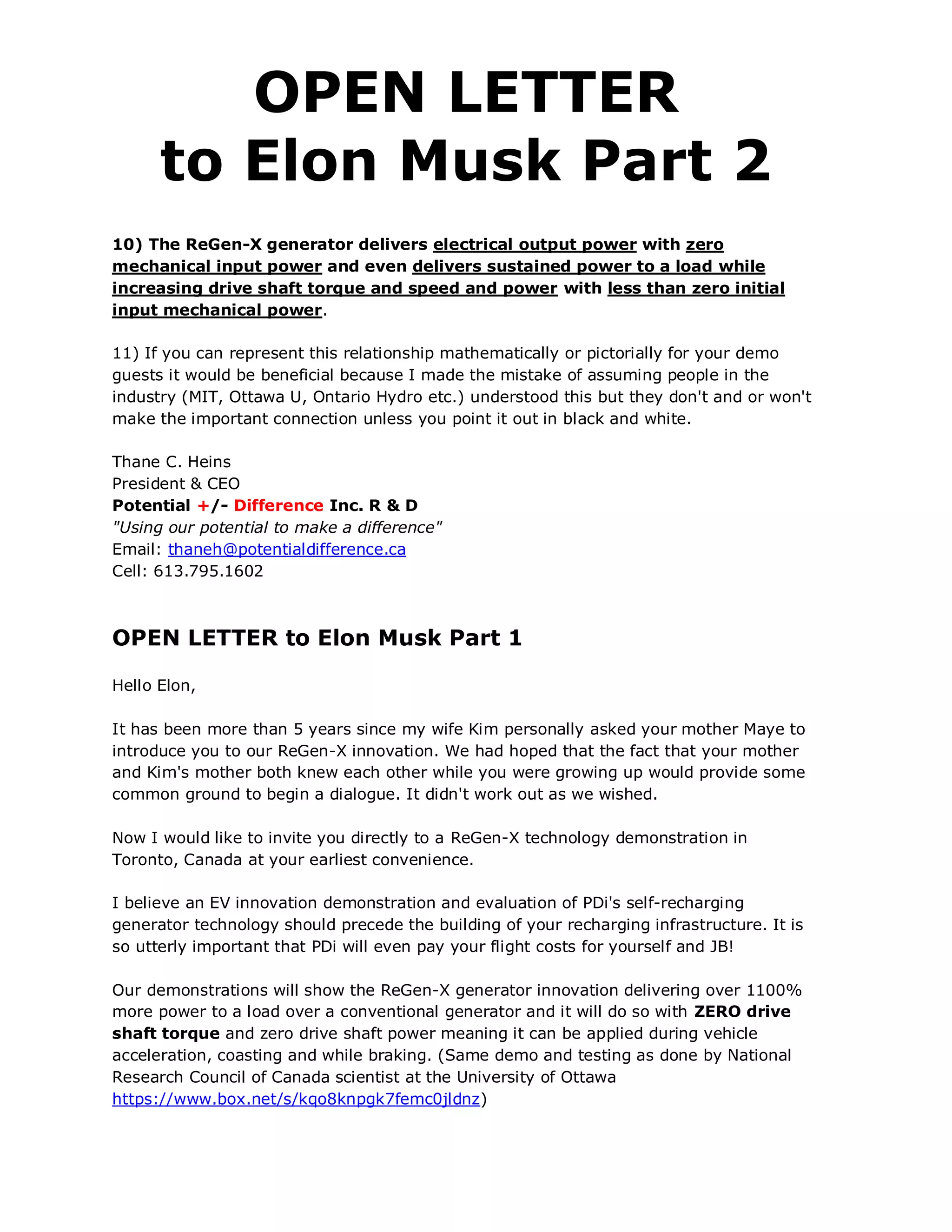 OPEN LETTER
      to Elon Musk Part 2
10) The ReGen-X generator delivers electrical output power with zero
mechanical input power and even delivers sustained power to a load while
increasing drive shaft torque and speed and power with less than zero initial
input mechanical power.

11) If you can represent this relationship mathematically or pictorially for your demo
guests it would be beneficial because I made the mistake of assuming people in the
industry (MIT, Ottawa U, Ontario Hydro etc.) understood this but they don't and or won't
make the important connection unless you point it out in black and white.

Thane C. Heins
President & CEO
Potential +/- Difference Inc. R & D
"Using our potential to make a difference"
Email: thaneh@potentialdifference.ca
Cell: 613.795.1602



OPEN LETTER to Elon Musk Part 1

Hello Elon,

It has been more than 5 years since my wife Kim personally asked your mother Maye to
introduce you to our ReGen-X innovation. We had hoped that the fact that your mother
and Kim's mother both knew each other while you were growing up would provide some
common ground to begin a dialogue. It didn't work out as we wished.

Now I would like to invite you directly to a ReGen-X technology demonstration in
Toronto, Canada at your earliest convenience.

I believe an EV innovation demonstration and evaluation of PDi's self-recharging
generator technology should precede the building of your recharging infrastructure. It is
so utterly important that PDi will even pay your flight costs for yourself and JB!

Our demonstrations will show the ReGen-X generator innovation delivering over 1100%
more power to a load over a conventional generator and it will do so with ZERO drive
shaft torque and zero drive shaft power meaning it can be applied during vehicle
acceleration, coasting and while braking. (Same demo and testing as done by National
Research Council of Canada scientist at the University of Ottawa
https://www.box.net/s/kqo8knpgk7femc0jldnz)
 
