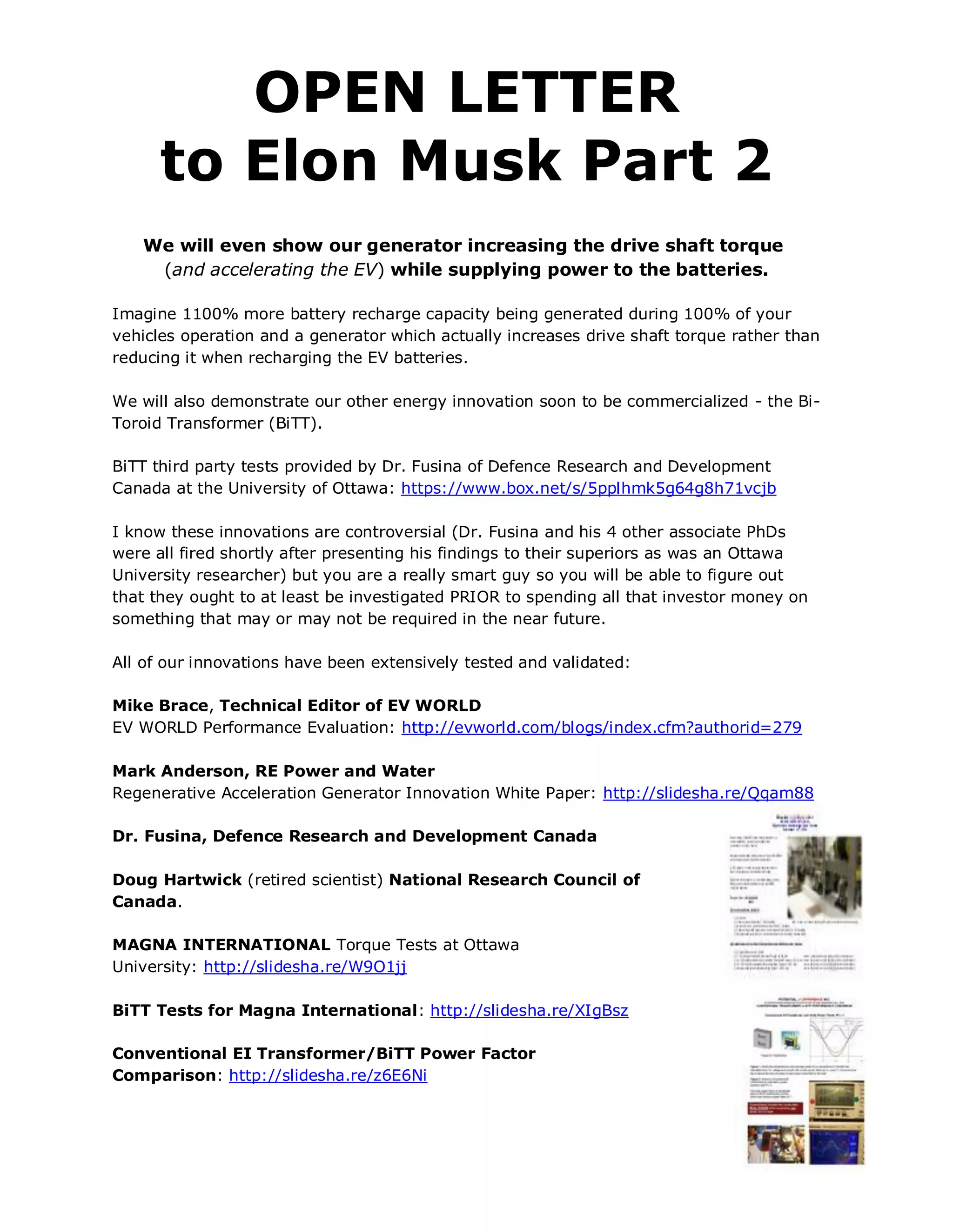 OPEN LETTER
      to Elon Musk Part 2
   We will even show our generator increasing the drive shaft torque
    (and accelerating the EV) while supplying power to the batteries.

Imagine 1100% more battery recharge capacity being generated during 100% of your
vehicles operation and a generator which actually increases drive shaft torque rather than
reducing it when recharging the EV batteries.

We will also demonstrate our other energy innovation soon to be commercialized - the Bi-
Toroid Transformer (BiTT).

BiTT third party tests provided by Dr. Fusina of Defence Research and Development
Canada at the University of Ottawa: https://www.box.net/s/5pplhmk5g64g8h71vcjb

I know these innovations are controversial (Dr. Fusina and his 4 other associate PhDs
were all fired shortly after presenting his findings to their superiors as was an Ottawa
University researcher) but you are a really smart guy so you will be able to figure out
that they ought to at least be investigated PRIOR to spending all that investor money on
something that may or may not be required in the near future.

All of our innovations have been extensively tested and validated:

Mike Brace, Technical Editor of EV WORLD
EV WORLD Performance Evaluation: http://evworld.com/blogs/index.cfm?authorid=279

Mark Anderson, RE Power and Water
Regenerative Acceleration Generator Innovation White Paper: http://slidesha.re/Qqam88

Dr. Fusina, Defence Research and Development Canada

Doug Hartwick (retired scientist) National Research Council of
Canada.

MAGNA INTERNATIONAL Torque Tests at Ottawa
University: http://slidesha.re/W9O1jj

BiTT Tests for Magna International: http://slidesha.re/XIgBsz

Conventional EI Transformer/BiTT Power Factor
Comparison: http://slidesha.re/z6E6Ni
 