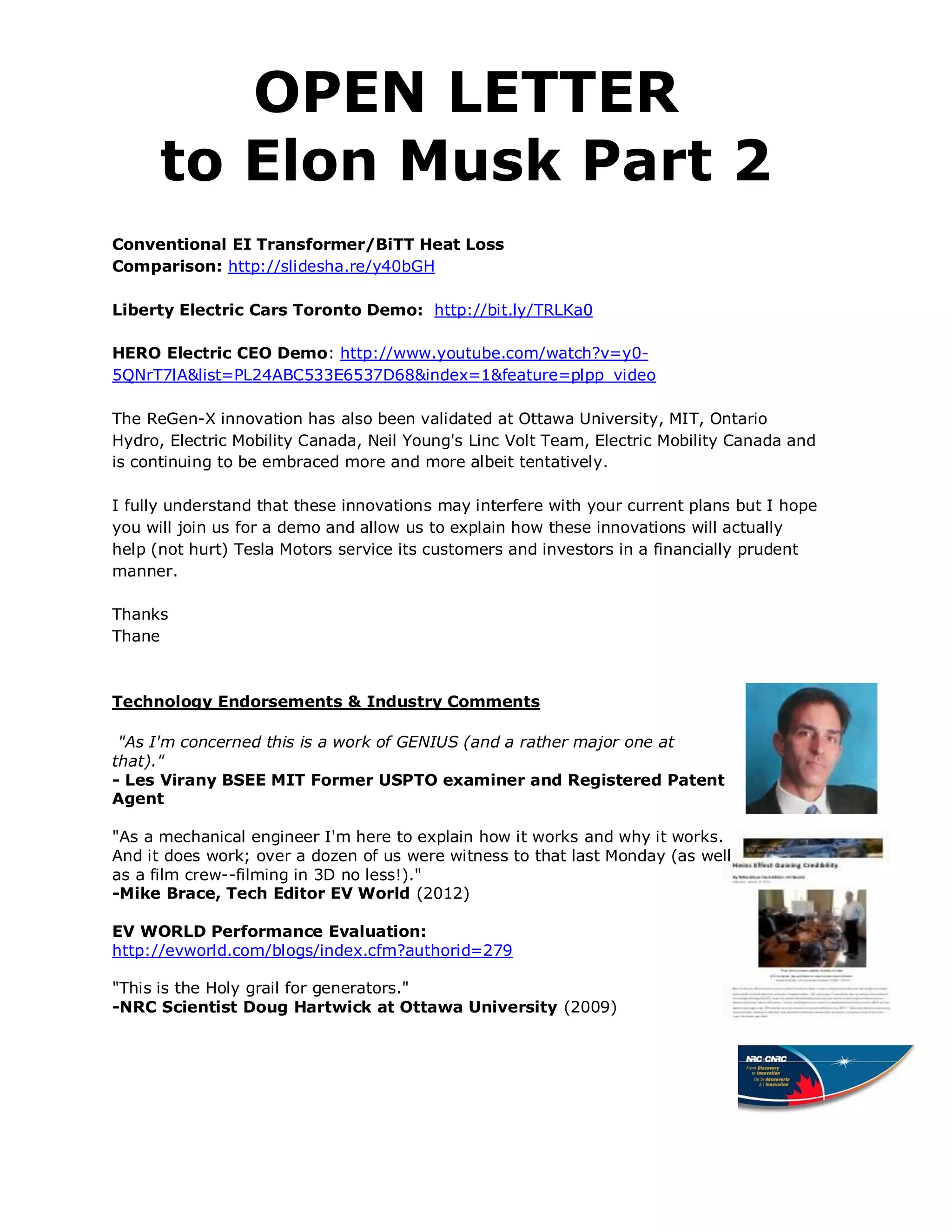 OPEN LETTER
      to Elon Musk Part 2
Conventional EI Transformer/BiTT Heat Loss
Comparison: http://slidesha.re/y40bGH

Liberty Electric Cars Toronto Demo: http://bit.ly/TRLKa0

HERO Electric CEO Demo: http://www.youtube.com/watch?v=y0-
5QNrT7lA&list=PL24ABC533E6537D68&index=1&feature=plpp_video

The ReGen-X innovation has also been validated at Ottawa University, MIT, Ontario
Hydro, Electric Mobility Canada, Neil Young's Linc Volt Team, Electric Mobility Canada and
is continuing to be embraced more and more albeit tentatively.

I fully understand that these innovations may interfere with your current plans but I hope
you will join us for a demo and allow us to explain how these innovations will actually
help (not hurt) Tesla Motors service its customers and investors in a financially prudent
manner.

Thanks
Thane



Technology Endorsements & Industry Comments

 "As I'm concerned this is a work of GENIUS (and a rather major one at
that)."
- Les Virany BSEE MIT Former USPTO examiner and Registered Patent
Agent

"As a mechanical engineer I'm here to explain how it works and why it works.
And it does work; over a dozen of us were witness to that last Monday (as well
as a film crew--filming in 3D no less!)."
-Mike Brace, Tech Editor EV World (2012)

EV WORLD Performance Evaluation:
http://evworld.com/blogs/index.cfm?authorid=279

"This is the Holy grail for generators."
-NRC Scientist Doug Hartwick at Ottawa University (2009)
 