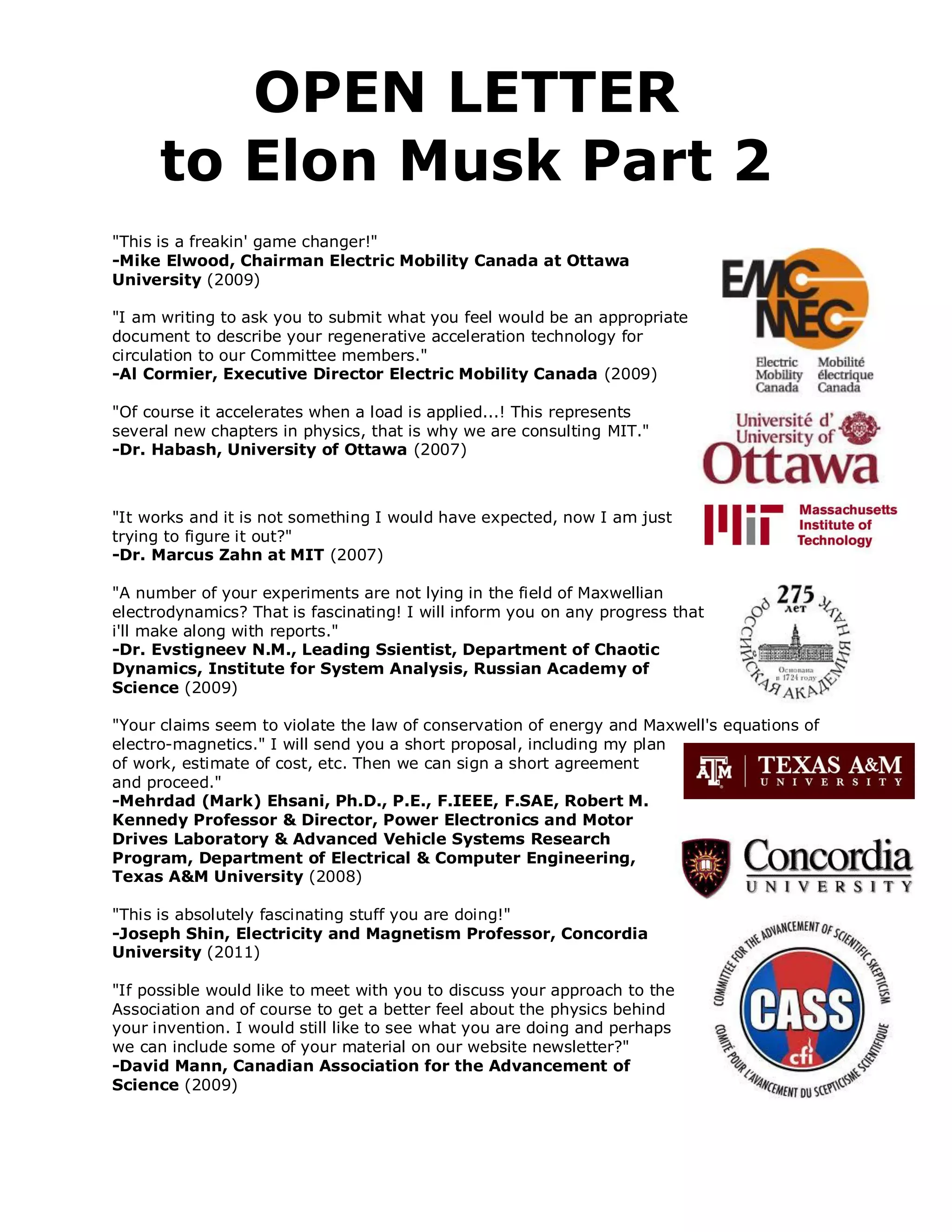 OPEN LETTER
      to Elon Musk Part 2
"This is a freakin' game changer!"
-Mike Elwood, Chairman Electric Mobility Canada at Ottawa
University (2009)

"I am writing to ask you to submit what you feel would be an appropriate
document to describe your regenerative acceleration technology for
circulation to our Committee members."
-Al Cormier, Executive Director Electric Mobility Canada (2009)

"Of course it accelerates when a load is applied...! This represents
several new chapters in physics, that is why we are consulting MIT."
-Dr. Habash, University of Ottawa (2007)



"It works and it is not something I would have expected, now I am just
trying to figure it out?"
-Dr. Marcus Zahn at MIT (2007)

"A number of your experiments are not lying in the field of Maxwellian
electrodynamics? That is fascinating! I will inform you on any progress that
i'll make along with reports."
-Dr. Evstigneev N.M., Leading Ssientist, Department of Chaotic
Dynamics, Institute for System Analysis, Russian Academy of
Science (2009)

"Your claims seem to violate the law of conservation of energy and Maxwell's equations of
electro-magnetics." I will send you a short proposal, including my plan
of work, estimate of cost, etc. Then we can sign a short agreement
and proceed."
-Mehrdad (Mark) Ehsani, Ph.D., P.E., F.IEEE, F.SAE, Robert M.
Kennedy Professor & Director, Power Electronics and Motor
Drives Laboratory & Advanced Vehicle Systems Research
Program, Department of Electrical & Computer Engineering,
Texas A&M University (2008)

"This is absolutely fascinating stuff you are doing!"
-Joseph Shin, Electricity and Magnetism Professor, Concordia
University (2011)

"If possible would like to meet with you to discuss your approach to the
Association and of course to get a better feel about the physics behind
your invention. I would still like to see what you are doing and perhaps
we can include some of your material on our website newsletter?"
-David Mann, Canadian Association for the Advancement of
Science (2009)
 