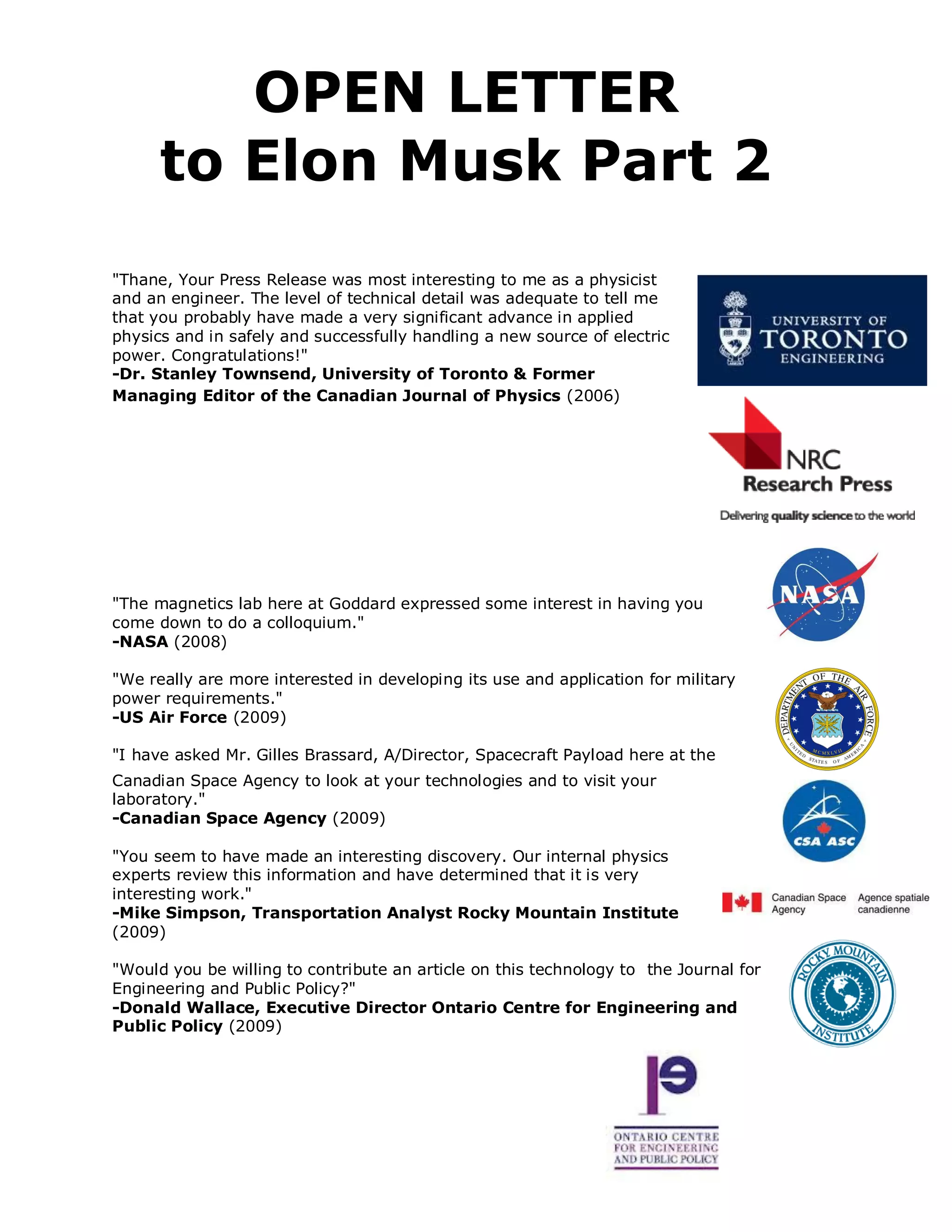 OPEN LETTER
      to Elon Musk Part 2
"Thane, Your Press Release was most interesting to me as a physicist
and an engineer. The level of technical detail was adequate to tell me
that you probably have made a very significant advance in applied
physics and in safely and successfully handling a new source of electric
power. Congratulations!"
-Dr. Stanley Townsend, University of Toronto & Former
Managing Editor of the Canadian Journal of Physics (2006)




"The magnetics lab here at Goddard expressed some interest in having you
come down to do a colloquium."
-NASA (2008)

"We really are more interested in developing its use and application for military
power requirements."
-US Air Force (2009)

"I have asked Mr. Gilles Brassard, A/Director, Spacecraft Payload here at the
Canadian Space Agency to look at your technologies and to visit your
laboratory."
-Canadian Space Agency (2009)

"You seem to have made an interesting discovery. Our internal physics
experts review this information and have determined that it is very
interesting work."
-Mike Simpson, Transportation Analyst Rocky Mountain Institute
(2009)

"Would you be willing to contribute an article on this technology to the Journal for
Engineering and Public Policy?"
-Donald Wallace, Executive Director Ontario Centre for Engineering and
Public Policy (2009)
 