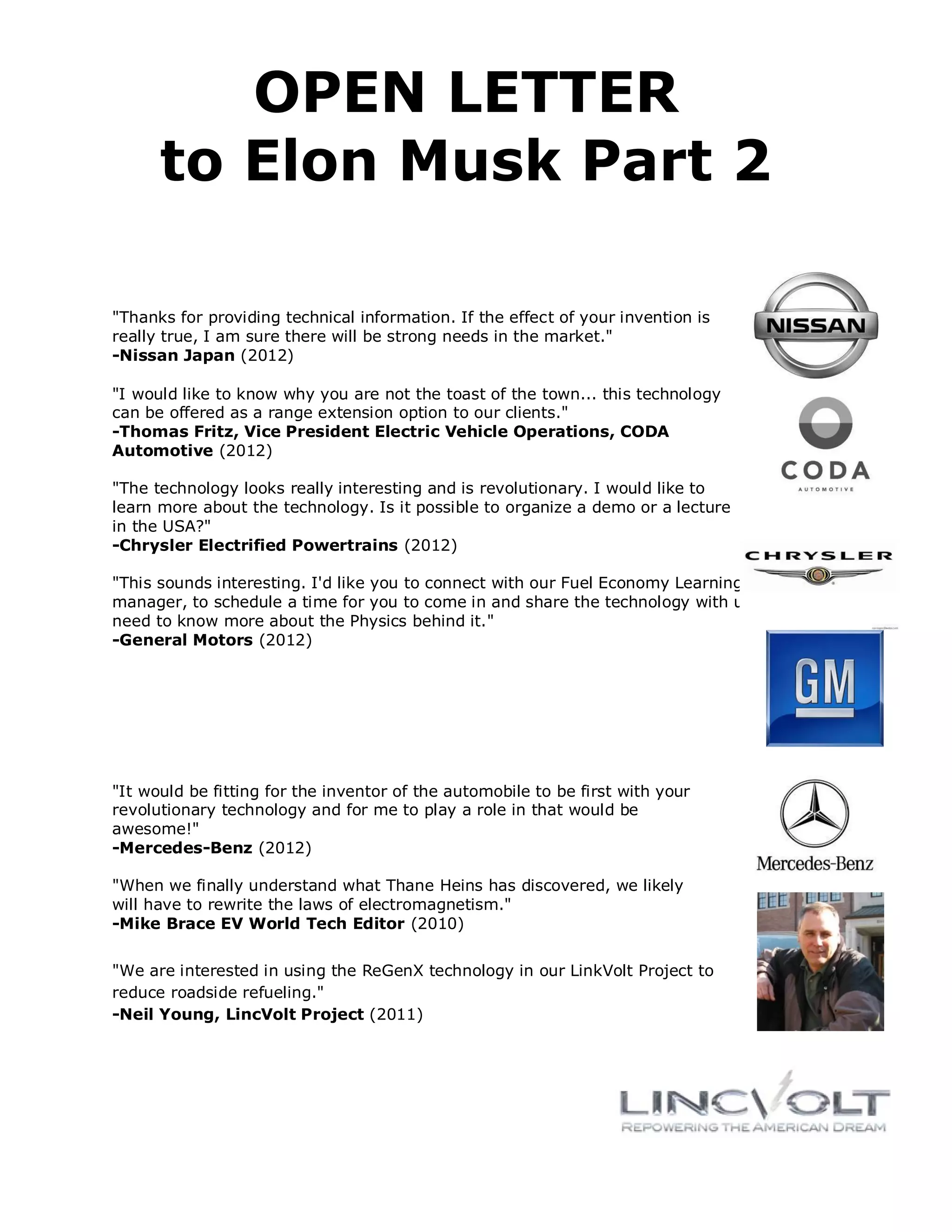 OPEN LETTER
      to Elon Musk Part 2

"Thanks for providing technical information. If the effect of your invention is
really true, I am sure there will be strong needs in the market."
-Nissan Japan (2012)

"I would like to know why you are not the toast of the town... this technology
can be offered as a range extension option to our clients."
-Thomas Fritz, Vice President Electric Vehicle Operations, CODA
Automotive (2012)

"The technology looks really interesting and is revolutionary. I would like to
learn more about the technology. Is it possible to organize a demo or a lecture
in the USA?"
-Chrysler Electrified Powertrains (2012)

"This sounds interesting. I'd like you to connect with our Fuel Economy Learning Program
manager, to schedule a time for you to come in and share the technology with us. We
need to know more about the Physics behind it."
-General Motors (2012)




"It would be fitting for the inventor of the automobile to be first with your
revolutionary technology and for me to play a role in that would be
awesome!"
-Mercedes-Benz (2012)

"When we finally understand what Thane Heins has discovered, we likely
will have to rewrite the laws of electromagnetism."
-Mike Brace EV World Tech Editor (2010)


"We are interested in using the ReGenX technology in our LinkVolt Project to
reduce roadside refueling."
-Neil Young, LincVolt Project (2011)
 