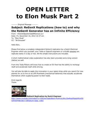 OPEN LETTER
      to Elon Musk Part 2
-------- Original Message --------

Subject: ReGenX Replications (how to) and why
the ReGenX Generator has an Infinite Efficiency
From: <thaneh@potentialdifference.ca>
Date: Fri, November 16, 2012 10:37 am
To: "Elon Musk"
CC: "JB Straubel"

Hello Elon,

Please find below a complete independent ReGenX replication by a Dutch Electrical
Engineer which you yourself, your Tesla or SpaceX engineers or virtually anyone can
replicate easily in a day or two. All the simple instructions are included.

A short mathematical video explanation has also been provided and a long version
(below) as well.

From this Tesla Motors will know how to create an EV that has the ability to recharge
itself and accelerate itself while driving.

You will also be able to apply this innovation in your space ships while you search for new
planets for us to live on as UPS flywheels (mechanical batteries) that actually accelerate
themselves when supplying power to their loads.

Kind regards
Thane




                 ReGenX Replication by Dutch Engineer
http://www.youtube.com/watch?v=VSCIws7zppU&list=PLkH1zLdXy1SwReqk9qpqXRzxDD
OIPwDFH&index=1&feature=plpp_video
 