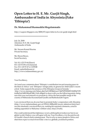 Open Letter to H. E. Mr. Gurjit Singh,
Ambassador of India in Abyssinia (Fake
'Ethiopia')
Dr. MuhammadShamsaddinMegalommatis
http://xaqsoor.blogspot.com/2008/07/open-letter-to-h-e-mr-gurjit-singh.html
===============================
July 24, 2008
Attention: H. E. Mr. Gurjit Singh
Ambassador of India
Mr. Naveen Kamal Sharma
Private Secretary
Ms. Ekram Beyan,
Social Secretary
Tel: 011-123 55 44 (Direct)
011-123 55 38 to 41 (General)
Fax: 011-123 55 47 or 1235548
Email: rajdut@ethionet.et
http://www.indianembassy.gov.et/
Your Excellency,
As I read your comments about "Ethiopia´s contribution toward ensuring peace in
the Horn of Africa" and ´Ethiopian´ foreign policy in general (in Abdi Guled´s recent
article ´India supports the presence of the Ethiopian troops in Somalia´ -
http://www.mareeg.com/fidsan.php?sid=6902&tirsan=3&PHPSESSID=8df20a7135
6ddbe2a4349819f4a41548),I felt obliged to share with you the following points, being
sure that your real interest is to promote in Africa the best possible image of the
country of Mohandas Karamchand Gandhi and Rabindranath Tagore.
I am convinced that you do your best to promote India´s cooperation with Abyssinia
(http://www.indianembassy.gov.et/FINAl_800by600/recent_initiatives.htm);but I
am also absolutely convinced that you, making the reported comments, acted in
striking opposition to Mahatma´s loftiest value, Satya (Truth).
One could understand that diplomacy is not a philosophical endeavour but in our
global world, I believe you will agree with me, Your Excellency, it is the patchwork
of Gandhi´s Search that is missing most. That is why so many people in Africa and
elsewhere expect so much from India´s rise to a globally prominent position.
 