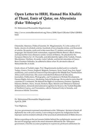 Open Letter to HRH, Hamad Bin Khalifa
al Thani, Emir of Qatar, on Abyssinia
(Fake 'Ethiopia')
Dr. Muhammad Shamsaddin Megalommatis
http://www.oromoliberationfront.org/News/2008/Open%20Letter%20to%20HRH.
html
----------------------------------------------------------------------
Orientalist, Historian, Political Scientist, Dr. Megalommatis, 51, is the author of 12
books, dozens of scholarly articles, hundreds of encyclopedia entries, and thousands
of articles. He speaks, reads and writes more than 15, modern and ancient,
languages. He refuted Greek nationalism, supported Martin Bernal´s Black Athena,
and rejected the Greco-Romano-centric version of History. He pleaded for the
European History by J. B. Duroselle, and defended the rights of the Turkish, Pomak,
Macedonian, Vlachian, Arvanitic,Latin Catholic,and Jewish minorities of Greece.
Born Christian Orthodox, he adhered to Islam when 36, devoted to ideas of
Muhyieldin Ibn al Arabi.
Greek citizen of Turkish origin, Prof. Megalommatis studied and/or worked in
Turkey, Greece, France, England, Belgium, Germany, Syria, Israel, Iraq, Iran, Egypt
and Russia, and carried out research trips throughout the Middle East, Northeastern
Africa and Central Asia. His career extended from Research & Education,
Journalism, Publications, Photography, and Translation to Website Development,
Human Rights Advocacy, Marketing, Sales & Brokerage. He traveled in more than 80
countries in 5 continents. He defends the Right of Aramaeans,Oromos, Ogadenis,
Sidamas, Berbers, Afars, Anuak,Darfuris, Bejas, Balochs and Tibetans to National
Independence, demands international recognition for Kosovo, the Turkish Republic
of Northern Cyprus, and Transnistria, calls for National Unity in Somalia, and
denounces Islamic Terrorism.
---------------------------------------
Dr. Muhammad Shamsaddin Megalommatis
April 26, 2008
Your Highness,
As your government expressed astonishment at the ´Ethiopian´ decision to break off
diplomatic ties with your country, I am writing to express my indignation for the
improper and inconsistent attitude of the tyrannical administration of Meles Zenawi.
Before expanding on the real reasons hidden behind the undiplomatic manner and
the uncivil language used in the email statement diffused by the ´Ethiopian´
government, I find the occasion propitious to express my profound admiration for
 