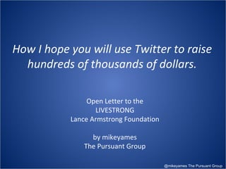 Open Letter to the LIVESTRONG Lance Armstrong Foundation by mikeyames The Pursuant Group @mikeyames The Pursuant Group How I hope you will use Twitter to raise hundreds of thousands of dollars. 