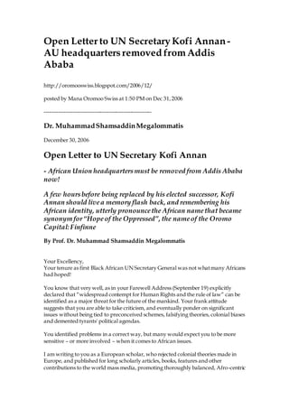 Open Letter to UN SecretaryKofi Annan-
AU headquartersremoved fromAddis
Ababa
http://oromooswiss.blogspot.com/2006/12/
posted by Mana Oromoo Swiss at 1:50 PM on Dec 31,2006
------------------------------------------------------------
Dr. MuhammadShamsaddinMegalommatis
December 30, 2006
Open Letter to UN Secretary Kofi Annan
- African Union headquartersmust be removed from Addis Ababa
now!
A few hoursbefore being replaced by his elected successor, Kofi
Annan should livea memory flash back, and remembering his
African identity, utterly pronouncethe African namethat became
synonym for“Hopeof the Oppressed”, the nameof the Oromo
Capital: Finfinne
By Prof. Dr. Muhammad Shamsaddin Megalommatis
Your Excellency,
Your tenure as first Black African UN Secretary General was not whatmany Africans
had hoped!
You know that very well, as in your Farewell Address (September 19) explicitly
declared that “widespread contempt for Human Rights and the rule of law” can be
identified as a major threat for the future of the mankind. Your frank attitude
suggests that you are able to take criticism, and eventually ponder on significant
issues without being tied to preconceived schemes, falsifying theories, colonial biases
and demented tyrants' political agendas.
You identified problems in a correct way, but many would expect you to be more
sensitive – or more involved – when it comes to African issues.
I am writing to you as a European scholar, who rejected colonial theories made in
Europe, and published for long scholarly articles, books, features and other
contributions to the world mass media, promoting thoroughly balanced, Afro-centric
 