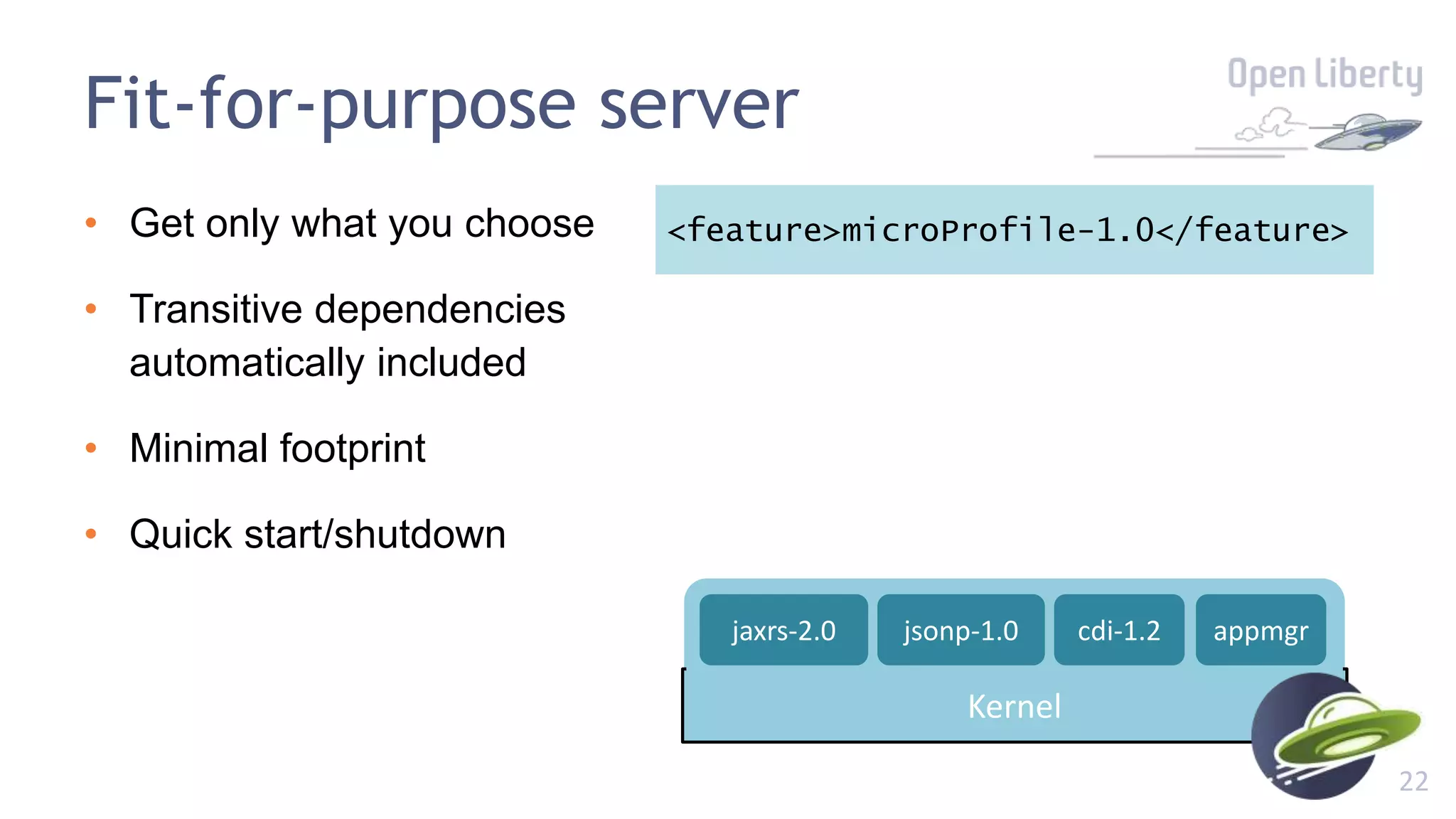 22
Fit-for-purpose server
• Get only what you choose
• Transitive dependencies
automatically included
• Minimal footprint
• Quick start/shutdown
<feature>microProfile-1.0</feature>
Kernel
appmgrjaxrs-2.0 cdi-1.2jsonp-1.0
 