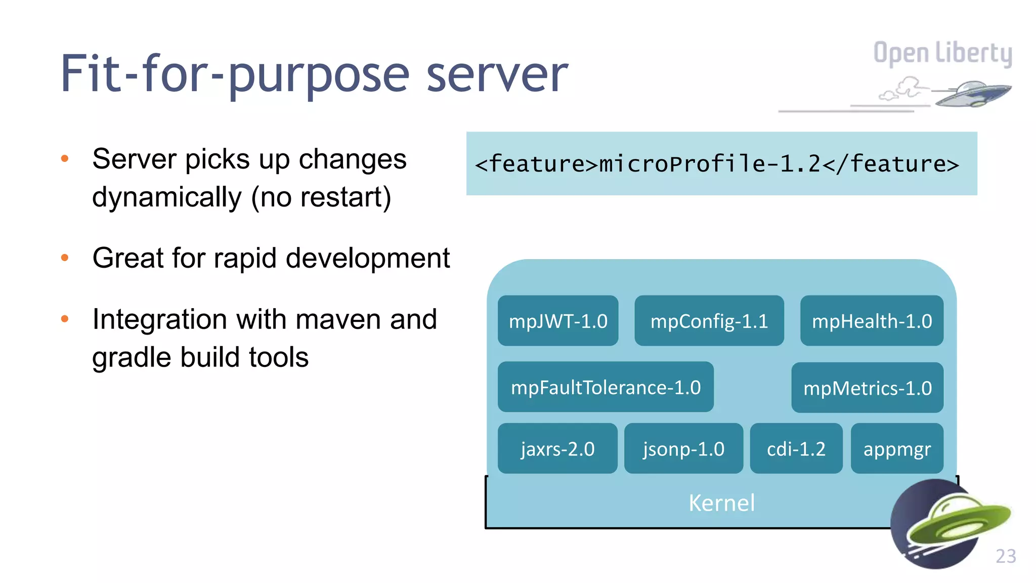 23
Fit-for-purpose server
• Server picks up changes
dynamically (no restart)
• Great for rapid development
• Integration with maven and
gradle build tools
<feature>microProfile-1.2</feature>
Kernel
appmgrjaxrs-2.0 cdi-1.2jsonp-1.0
mpConfig-1.1
mpMetrics-1.0mpFaultTolerance-1.0
mpHealth-1.0mpJWT-1.0
 