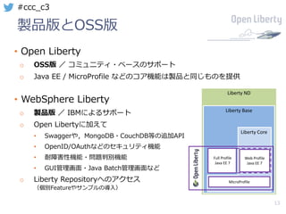 13
#ccc_c3
製品版とOSS版
• Open Liberty
o OSS版 ／ コミュニティ・ベースのサポート
o Java EE / MicroProfile などのコア機能は製品と同じものを提供
• WebSphere Liberty
o 製品版 ／ IBMによるサポート
o Open Libertyに加えて
• Swaggerや，MongoDB・CouchDB等の追加API
• OpenID/OAuthなどのセキュリティ機能
• 耐障害性機能・問題判別機能
• GUI管理画⾯・Java Batch管理画⾯など
o Liberty Repositoryへのアクセス
（個別Featureやサンプルの導⼊）
Liberty	ND
Liberty	Base
Liberty	Core
MicroProfile
Full	Profile
Java	EE	7
Web	Profile
Java	EE	7
 