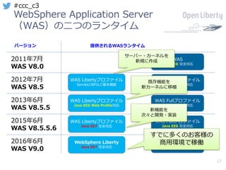 17
#ccc_c3
WebSphere Application Server
（WAS）の⼆つのランタイム
バージョン 提供されるWASランタイム
2011年7⽉
WAS V8.0
WAS
Java EE6 完全対応
WAS Libertyプロファイル
Servlet/JSPなど基本機能
WAS Fullプロファイル
Java EE6 完全対応
WAS Libertyプロファイル
Java EE6 Web Profile対応
WAS Fullプロファイル
Java EE6 完全対応
WAS Libertyプロファイル
Java EE7 完全対応
WAS Fullプロファイル
Java EE6 完全対応
WebSphere Liberty
Java EE7 完全対応
WAS traditional
Java EE7 完全対応
2012年7⽉
WAS V8.5
2013年6⽉
WAS V8.5.5
2015年6⽉
WAS V8.5.5.6
2016年6⽉
WAS V9.0
サーバー・カーネルを
新規に作成
既存機能を
新カーネルに移植
新機能を
次々と開発・実装
すでに多くのお客様の
商⽤環境で稼働
 