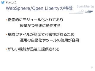 18
#ccc_c3
WebSphere/Open Libertyの特徴
• 徹底的にモジュール化されており
軽量かつ⾼速に動作する
• 構成ファイルが簡潔で可搬性があるため
運⽤の⾃動化やツールの使⽤が容易
• 新しい機能が迅速に提供される
 