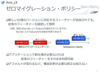 24
#ccc_c3
ゼロマイグレーション・ポリシー
q新しい仕様のバージョンに対応するフィーチャーが追加されても，
従来のフィーチャーも継続して提供
¦例）現在はServlet 3.1 Featureが提供されていますが，
Servlet 3.0 Featureも引き続き利⽤できます
qアプリケーションで新仕様が必要なければ
従来のフィーチャーをそのまま利⽤可能
qデフォルトが変わるなど，構成変更が必要な修正は加えない
新バージョン
新バージョン
⼀般的なアプリケーションサーバー WebSphere Liberty
servlet-3.0
servlet-3.1
servlet-3.0 servlet-3.1
 