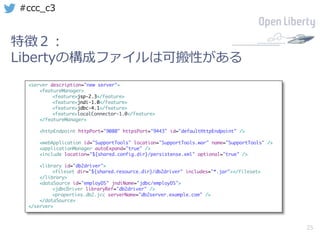 25
#ccc_c3
特徴２：
Libertyの構成ファイルは可搬性がある
<server description="new server">
<featureManager>
<feature>jsp-2.3</feature>
<feature>jndi-1.0</feature>
<feature>jdbc-4.1</feature>
<feature>localConnector-1.0</feature>
</featureManager>
<httpEndpoint httpPort="9080" httpsPort="9443" id="defaultHttpEndpoint" />
<webApplication id="SupportTools" location="SupportTools.war" name="SupportTools" />
<applicationManager autoExpand="true" />
<include location="${shared.config.dir}/persistense.xml" optional="true" />
<library id="db2driver">
<fileset dir="${shared.resource.dir}/db2driver" includes="*.jar"></fileset>
</library>
<dataSource id="employDS" jndiName="jdbc/employDS">
<jdbcDriver libraryRef="db2driver" />
<properties.db2.jcc serverName="db2server.example.com" />
</dataSource>
</server>
 