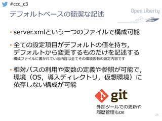 26
#ccc_c3
デフォルトベースの簡潔な記述
• server.xmlという⼀つのファイルで構成可能
• 全ての設定項⽬がデフォルトの値を持ち，
デフォルトから変更するものだけを記述する
構成ファイルに書かれている内容は全てその環境固有の設定内容です
• 相対パスの利⽤や変数の定義や参照が可能で，
環境（OS，導⼊ディレクトリ，仮想環境）に
依存しない構成が可能
外部ツールでの更新や
履歴管理もOK
 