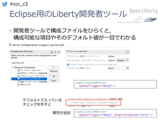 28
#ccc_c3
Eclipse⽤のLiberty開発者ツール
• 開発者ツールで構成ファイルをひらくと，
構成可能な項⽬やそのデフォルト値が⼀⽬でわかる
<applicationMonitor
updateTrigger="mbean"/>
<applicationMonitor
updateTrigger="mbean" dropinsEnabled="false"/>
デフォルトで⼊っている
チェックを外すと
属性が追加
 