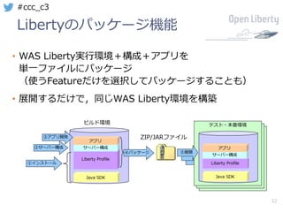 32
#ccc_c3
Libertyのパッケージ機能
• WAS Liberty実⾏環境＋構成＋アプリを
単⼀ファイルにパッケージ
（使うFeatureだけを選択してパッケージすることも）
• 展開するだけで，同じWAS Liberty環境を構築
テスト・本番環境
テスト・本番環境
Java SDK
Liberty Profile
サーバー構成
アプリ
①インストール
②サーバー構成
③アプリ開発
テスト・本番環境
Java SDK
Liberty Profile
サーバー構成
アプリ
ZIP/JARファイル
④パッケージ ⑤展開
ビルド環境
 
