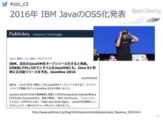 40
#ccc_c3
2016年 IBM JavaのOSS化発表
http://www.publickey1.jp/blog/16/ibmjavavmcobolplijavavmjava_9javaone_2016.html
 