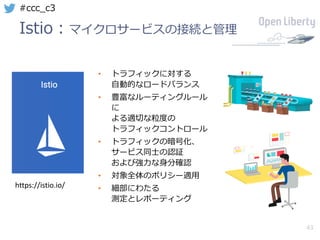 43
#ccc_c3
Istio：マイクロサービスの接続と管理
• トラフィックに対する
⾃動的なロードバランス
• 豊富なルーティングルール
に
よる適切な粒度の
トラフィックコントロール
• トラフィックの暗号化、
サービス同⼠の認証
および強⼒な⾝分確認
• 対象全体のポリシー適⽤
• 細部にわたる
測定とレポーティング
https://istio.io/
 
