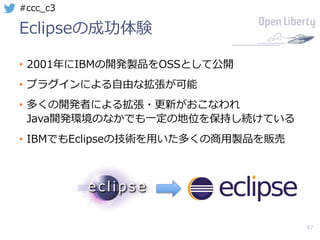 47
#ccc_c3
Eclipseの成功体験
• 2001年にIBMの開発製品をOSSとして公開
• プラグインによる⾃由な拡張が可能
• 多くの開発者による拡張・更新がおこなわれ
Java開発環境のなかでも⼀定の地位を保持し続けている
• IBMでもEclipseの技術を⽤いた多くの商⽤製品を販売
 
