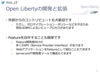 48
#ccc_c3
Open Libertyの開発と拡張
• 外部からのコントリビュートも⼤歓迎です
o ただし，ゼロマイグレーション・ポリシーなどを守るため
現在はIBMによるレビュープロセスがあります
• Featureを⾃作することも簡単です
o Feature開発者向けの
多くのSPI（Service Provider Interface）があります
o WebアプリケーションをFeatureとして組むこともできます
o server.xmlや開発者ツールで構成もできます
 