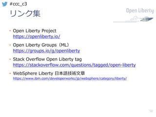 50
#ccc_c3
リンク集
• Open Liberty Project
https://openliberty.io/
• Open Liberty Groups（ML）
https://groups.io/g/openliberty
• Stack Overflow Open Liberty tag
https://stackoverflow.com/questions/tagged/open-liberty
• WebSphere Liberty ⽇本語技術⽂章
https://www.ibm.com/developerworks/jp/websphere/category/liberty/
 