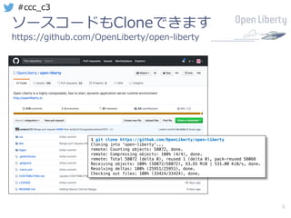 8
#ccc_c3
ソースコードもCloneできます
https://github.com/OpenLiberty/open-liberty
$ git clone https://github.com/OpenLiberty/open-liberty
Cloning into 'open-liberty'...
remote: Counting objects: 58072, done.
remote: Compressing objects: 100% (4/4), done.
remote: Total 58072 (delta 0), reused 1 (delta 0), pack-reused 58068
Receiving objects: 100% (58072/58072), 63.65 MiB | 531.00 KiB/s, done.
Resolving deltas: 100% (25951/25951), done.
Checking out files: 100% (33424/33424), done.
 