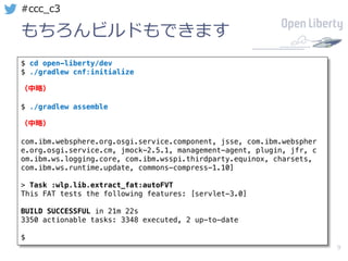 9
#ccc_c3
もちろんビルドもできます
$ cd open-liberty/dev
$ ./gradlew cnf:initialize
（中略）
$ ./gradlew assemble
（中略）
com.ibm.websphere.org.osgi.service.component, jsse, com.ibm.webspher
e.org.osgi.service.cm, jmock-2.5.1, management-agent, plugin, jfr, c
om.ibm.ws.logging.core, com.ibm.wsspi.thirdparty.equinox, charsets,
com.ibm.ws.runtime.update, commons-compress-1.10]
> Task :wlp.lib.extract_fat:autoFVT
This FAT tests the following features: [servlet-3.0]
BUILD SUCCESSFUL in 21m 22s
3350 actionable tasks: 3348 executed, 2 up-to-date
$
 