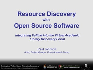 South West Wales Higher Education Partnership Partneriaeth Addysg Uwch De Orllewin Cymru Resource Discovery with  Open Source Software Paul Johnson Acting Project Manager, Virtual Academic Library Integrating VuFind into the Virtual Academic Library Discovery Portal 